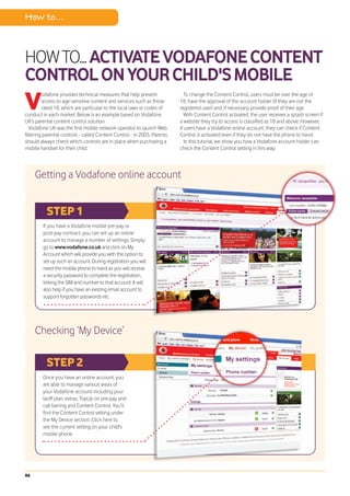 How to...



HOW TO... ACTIVATE VODAFONE CONTENT
CONTROL ON YOUR CHILD'S MOBILE
V
         odafone provides technical measures that help prevent               To change the Content Control, users must be over the age of
         access to age-sensitive content and services such as those       18, have the approval of the account holder (if they are not the
         rated 18, which are particular to the local laws or codes of     registered user) and, if necessary, provide proof of their age.
conduct in each market. Below is an example based on Vodafone                With Content Control activated, the user receives a splash screen if
UK’s parental content control solution.                                   a website they try to access is classified as 18 and above. However,
   Vodafone UK was the first mobile network operator to launch Web        if users have a Vodafone online account, they can check if Content
filtering parental controls - called Content Control - in 2005. Parents   Control is activated even if they do not have the phone to hand.
should always check which controls are in place when purchasing a            In this tutorial, we show you how a Vodafone account holder can
mobile handset for their child.                                           check the Content Control setting in this way.




     Getting a Vodafone online account


          STEP 1
         If you have a Vodafone mobile pre-pay or
         post-pay contract, you can set up an online
         account to manage a number of settings. Simply
         go to www.vodafone.co.uk and click on My
         Account which will provide you with the option to
         set up such an account. During registration you will
         need the mobile phone to hand as you will receive
         a security password to complete the registration,
         linking the SIM and number to that account. It will
         also help if you have an existing email account to
         support forgotten passwords etc.




     Checking ‘My Device’

          STEP 2
        Once you have an online account, you
        are able to manage various areas of
        your Vodafone account including your
        tariff plan, extras, TopUp on pre-pay and
        call barring and Content Control. You’ll
        find the Content Control setting under
        the My Device section. Click here to
        see the current setting on your child's
        mobile phone.




86
 