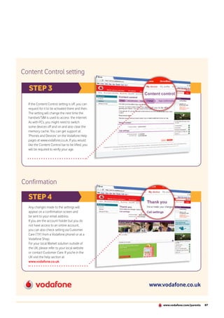 Content Control setting

  STEP 3
  If the Content Control setting is off, you can
  request for it to be activated there and then.
  The setting will change the next time the
  handset/SIM is used to access the internet.
  As with PCs, you might need to switch
  some devices off and on and also clear the
  memory cache. You can get support at
  ‘Phones and Devices’ on the Vodafone Help
  pages at www.vodafone.co.uk. If you would
  like the Content Control bar to be lifted, you
  will be required to verify your age.




Confirmation

  STEP 4
  Any changes made to the settings will
  appear on a confirmation screen and
  be sent to your email address.
  If you are the account holder but you do
  not have access to an online account,
  you can also check setting via Customer
  Care (191 from a Vodafone phone) or at a
  Vodafone Shop.
  For your local Market solution outside of
  the UK, please refer to your local website
  or contact Customer Care. If you're in the
  UK visit the help section at
  www.vodafone.co.uk.




                                                   www.vodafone.co.uk


                                                       www.vodafone.com/parents   87
 