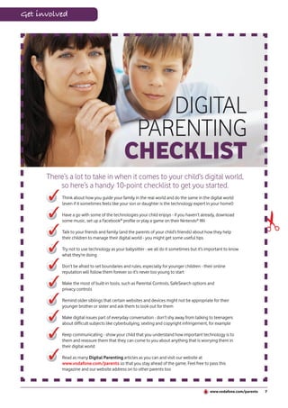 Get involved




                                                 DIGITAL
                                              PARENTING
                                             CHECKLIST
      There’s a lot to take in when it comes to your child’s digital world,
          so here’s a handy 10-point checklist to get you started.
           Think about how you guide your family in the real world and do the same in the digital world
           (even if it sometimes feels like your son or daughter is the technology expert in your home!)




                                                                                                                        ✃
           Have a go with some of the technologies your child enjoys - if you haven’t already, download
           some music, set up a Facebook® profile or play a game on their Nintendo® Wii

           Talk to your friends and family (and the parents of your child’s friends) about how they help
           their children to manage their digital world - you might get some useful tips

           Try not to use technology as your babysitter - we all do it sometimes but it’s important to know
           what they’re doing

           Don’t be afraid to set boundaries and rules, especially for younger children - their online
           reputation will follow them forever so it’s never too young to start

           Make the most of built-in tools, such as Parental Controls, SafeSearch options and
           privacy controls

           Remind older siblings that certain websites and devices might not be appropriate for their
           younger brother or sister and ask them to look out for them

           Make digital issues part of everyday conversation - don’t shy away from talking to teenagers
           about difficult subjects like cyberbullying, sexting and copyright infringement, for example

           Keep communicating - show your child that you understand how important technology is to
           them and reassure them that they can come to you about anything that is worrying them in
           their digital world

           Read as many Digital Parenting articles as you can and visit our website at
           www.vodafone.com/parents so that you stay ahead of the game. Feel free to pass this
           magazine and our website address on to other parents too



                                                                                             www.vodafone.com/parents   7
 