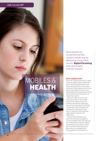 Get involved




                           Some parents are
                           concerned that their
                           children’s health may be
                           affected by using mobile
                           phones. Digital Parenting
                           looks at the latest
                           scientific research.




               MOBILES &   How mobiles work
                           At the risk of getting technical, it’s useful
                           to start by exploring how mobiles work.



                HEALTH
                           Like TV and radio, mobile phones use
                           radio frequency (RF) to communicate
                           information. Radio signals are sent to the
                           nearest base station and then on to a
                           digital telephone exchange where they’re
                           connected to the receiving phone via
                           another base station.
                              When you make or receive a call,
                           send a text or data on your mobile,
                           it emits an RF signal, so that it can
                           communicate with the nearest base
                           station. If you’re exposed to an RF field,
                            it penetrates a few centimetres into
                           the body and is absorbed as heat,
                           which is measured using something
                           called ‘specific absorption rate
                           (SAR)’ values.
                              Limits on these SAR values are
                           part of the international guidelines
                           on the acceptable levels of RF exposure
                           from mobile devices and base stations
                           that have been put in place in recent
                           years. Provided mobile devices and
                           base stations are operated within
                           these guidelines, the absorption of


90
 