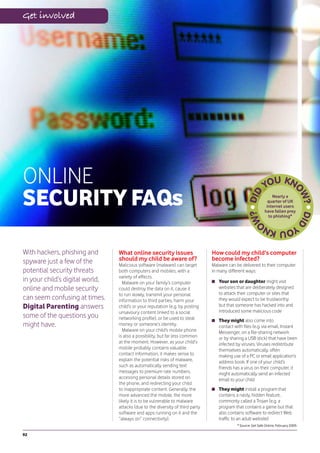 Get involved




ONLINE
SECURITY FAQs                                                                                                      Nearly a
                                                                                                                 quarter of UK
                                                                                                                internet users
                                                                                                               have fallen prey
                                                                                                                 to phishing*




With hackers, phishing and       What online security issues                    How could my child’s computer
spyware just a few of the        should my child be aware of?                   become infected?
                                 Malicious software (malware) can target        Malware can be delivered to their computer
potential security threats       both computers and mobiles, with a             in many different ways:
                                 variety of effects.
in your child’s digital world,     Malware on your family’s computer               Your son or daughter might visit
online and mobile security       could destroy the data on it, cause it            websites that are deliberately designed
                                 to run slowly, transmit your personal             to attack their computer or sites that
can seem confusing at times.     information to third parties, harm your           they would expect to be trustworthy
Digital Parenting answers        child’s or your reputation (e.g. by posting       but that someone has hacked into and
                                 unsavoury content linked to a social              introduced some malicious code
some of the questions you        networking profile), or be used to steal          They might also come into
might have.                      money or someone’s identity.                      contact with files (e.g. via email, Instant
                                   Malware on your child’s mobile phone            Messenger, on a file-sharing network
                                 is also a possibility, but far less common        or by sharing a USB stick) that have been
                                 at the moment. However, as your child’s           infected by viruses. Viruses redistribute
                                 mobile probably contains valuable                 themselves automatically, often
                                 contact information, it makes sense to            making use of a PC or email application’s
                                 explain the potential risks of malware,           address book. If one of your child’s
                                 such as automatically sending text                friends has a virus on their computer, it
                                 messages to premium rate numbers,                 might automatically send an infected
                                 accessing personal details stored on              email to your child
                                 the phone, and redirecting your child
                                 to inappropriate content. Generally, the          They might install a program that
                                 more advanced the mobile, the more                contains a nasty, hidden feature,
                                 likely it is to be vulnerable to malware          commonly called a Trojan (e.g. a
                                 attacks (due to the diversity of third party      program that contains a game but that
                                 software and apps running on it and the           also contains software to redirect Web
                                 “always on” connectivity).                        traffic to an adult website)
                                                                                             * Source: Get Safe Online, February 2009.

92
 