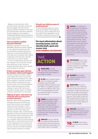 Malware can also reach your child’s             Should my child be aware of
computer without any action on their part.
Worms propagate across the internet,
probing computers remotely for insecurities
                                                 anything else?
                                                 It’s not just strangers who try to access
                                                 personal information, friends might too.
                                                                                                5    ADVISE your child how to
                                                                                                     recognise spam and phishing
                                                                                                emails/texts. Do they know the
and accessing them if they find a weakness.      A UK survey in 2010 revealed that one in       sender? Does the subject heading
Running a firewall on the computer or            four under-19s has attempted to access         make sense? Does the email or text
enabling NAT (Network Address Translation)       their friends’ Facebook® accounts, most        contain strange spellings? Is the
on your router would be the best first line of   commonly by guessing their password.           sender requesting information they
defence against worms.                                                                          should already know (e.g. a bank
How could their mobile                           For more information about                     asking for their account number)?
become infected?                                 security issues, such as                       Young people shouldn’t open these
                                                                                                emails/text or unsubscribe from
Someone could pass on a virus via an             identity theft, spam and                       them, as that will confirm their
SMS, MMS or Bluetooth. Similarly, software
on more advanced smartphones might
                                                 scams, visit                                   email address/mobile number. If
be vulnerable to third party attack (e.g. a      www.vodafone.com/parents                       they do open one by accident, they
malicious or compromised website). Your                                                         shouldn’t click on links or download
child might also accidentally install malware                                                   attachments
in applications from app stores, although
some stores try to scan for malware.               TAKE
  In short, as mobile phones become more
like computers, the security risks increase,       ACTION                                       6    ENCOURAGE them to never
                                                                                                     give out personal information,
                                                                                                such as email addresses, mobile
particularly if you or your child stores
banking information, PINs or other valuable                                                     numbers, passwords or bank details
                                                                                                to people or companies they
                                                    1
personal details on the phone.                            MAKE SURE you have                    don’t know
If their computer gets infected                           up-to-date anti-virus software,
by malware, what could happen?                      anti-spyware tools and a firewall on
                                                    your family’s computer
                                                                                                7
A variety of things. The malware could be                                                             SUGGEST they create a
used to gather information, such as bank                                                              separate email account for

                                                    2
details and website passwords. This is often              IF YOU have a wireless network,       signing up to websites
done by spyware or keystroke monitoring,                  check it’s suitably encrypted,
where someone remotely logs the keys                preferably using at least WPA

                                                                                                8
you/they strike on the computer keyboard.           encryption. Hiding the network name               MAKE SURE they have a
Hackers might also target your family’s             (the “SSID”) or using WEP encryption              PIN lock on their mobile and
computer to spam other internet users -             is unlikely to be effective. Talk to your   that they use strong passwords (a
they often use huge networks of infected            ISP or visit www.getsafeonline.org if       combination of upper and lower case
computers, called botnets, to send spam.            you need advice about encrypting            letters, plus numbers and symbols)
Talking of spam...why does my                       your home network                           on their computer and any websites
child get sent so many junk                                                                     they use. They shouldn’t share their
emails and texts?                                                                               PINs or passwords with anyone, not
Spammers often bulk-send unsolicited
messages trying to sell something (e.g.
                                                    3     CHECK that websites asking
                                                          for payment details or other
                                                    personal information begin with
                                                                                                even friends, and they shouldn’t use
                                                                                                the ‘Remember my login’ feature on
drugs, financial advice or pornography),                                                        someone else’s computer
                                                    https:// (the “s” means that the
request personal information or direct
                                                    connection to the site is encrypted).
recipients to bogus websites or premium
rate phone services. Your child’s email
address or mobile number could have been
                                                    To be really sure, check that the
                                                    details of the security certificate
                                                    for the site in your browser actually
                                                                                                9    EXPLAIN to your son or
                                                                                                     daughter that, if they are unsure
                                                                                                about something on their computer
generated at random or the spammer might
                                                    relate to the site                          or mobile, they should talk to you
have harvested it off the internet (e.g. found
                                                                                                about it
it on their social networking profile). Your
son or daughter might also receive phishing
emails, where a criminal pretends to be from        4    FIND OUT how your internet
                                                         and mobile providers deal with
a trusted organisation, such as a bank, and
emails or texts them to acquire passwords
                                                    things like spam, scams and pop-ups.
                                                    Do they offer built-in spam filters or a
                                                                                                10        IF YOUR child is buying
                                                                                                        something online, supervise
                                                                                                the purchase
and other sensitive information. Unwanted           ‘report spam’ button, for example?
calls can also be a problem on mobiles.

                                                                                                        www.vodafone.com/parents         93
 
