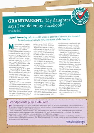 GR ANDPARENT: ‘My daughter
     says I would enjoy Facebook®’
     Iris Bedell
                                                           who was daunted
     Digital Parenting talks to an 80-year old grandmother
              by technology but who now sees some of the benefits.


     M
                                                      technical terms, which, to oldies, are              hasn’t worked like that. It’s good to have
                  y grandchildren still talk about
                                                      meaningless. I feel I need a translator.            different ways of communicating with
                  the time they asked me how
                                                         My family also gave me a course of               people; it certainly hasn’t reduced my
                  long my mobile phone lasted
                                                      lessons at the Apple store, which I took            sense of connection to the wider world
     before I charged it and I said three                                                                 and has probably enhanced it a little.
     months. I got the phone for emergencies          several times a month for a year and
                                                      very much enjoyed (though carrying                     That said, a lot of my friends are not
     (in case my car broke down or I needed                                                               online, and you probably need a critical
     to contact my family when I was out)              the laptop backwards and forwards
                                                       was hard work). The young tutors were              mass of people you already know to
     and for a long time I didn’t see the point                                                           get started and make it much fun. For
     of switching it on. I do have it on more          patient and enthusiastic and made me
                                                       feel more confident, though I do still             people in their 80s, salaries and prices
     often now - I like to text - but I don’t think                                                        now are astronomical; when people are
      I use it in anything like the same way           have the feeling that I will get onto
                                                       some page I can’t get off or disrupt the            working, they don’t realise how quickly
      my children or grandchildren do. I hear                                                              pensions become devalued. Technology
      people talking about phone apps and I             settings somehow.
                                                          I use the computer to store digital              is extremely expensive and it isn’t just a
      don’t know what they mean.                                                                           one-off purchase - there are constant
          I love emailing, though. My daughters         photos and look things up on the
                                                        internet. I’ve also done a bit of shopping,        upgrades and new devices and it simply
       gave me a computer about four years                                                                 isn’t affordable for a lot of people of
       ago and I appreciate being able to send          though I’m nervous about security, but I
                                                        don’t bank online because I enjoy writing           my generation. Several of my friends
       messages at any time and have the                                                                    would be reluctant to spend money on
       recipients read them when they want              down the figures and adding them up
                                                         on paper too much. I feel I could be               equipment without which they have
       to. Much better than ringing people                                                                  managed all their lives when they have
       and worrying that you’re calling at an            doing much more with the computer if
                                                         only I knew about it and understood the            no idea whether it would be worth trying.
       inconvenient time.                                                                                     So, I have derived a lot of pleasure from
           That said, there have been times when         possibilities better. I have never been
                                                         on Facebook®, although my daughter                 my technology, and some reassurance,
        I could have cheerfully thrown both the                                                             although I have also found it frustrating
        computer and the phone through the               says I would enjoy it, and I have never
                                                         seen a tweet.                                      and perplexing. Sometimes - like when
        window, because they seemed to have                                                                 my grandson got an iPad and could
        developed minds of their own. There                 Initially, I resisted getting a computer at
                                                         all, because I felt I spent enough time on         immediately design rollercoasters - I
        never seems to be an instruction manual                                                              feel it is a world from which I am largely
         that gives clear explanations. Anything         my own, and didn’t want another reason
                                                          not to be speaking to people. In fact, it          shut out.
         you do get assumes a familiarity with




     Grandparents play a vital role
     T   he ‘Grandparenting in Europe’ study by the charity Grandparents Plus (June 2010) highlighted the role that grandparents play in
         providing childcare. This is attributed to a number of factors, including an increasingly ageing population, high numbers of mothers
     in employment and the prevalence of family breakdown.
       Across Europe, 58% of grandmothers and 50% of grandfathers provide regular or occasional childcare for their grandchildren and,
     in some cases, grandparents are the primary caregivers within their family. In the UK, for example, it is estimated that 14 million
     grandparents are supporting families by providing childcare worth £3.9 billion every year.
       With grandparents playing such a vital role in young people’s lives, it is crucial that they understand new technologies and feel
     confident talking to their grandchildren about their digital world. Initiatives such as Silver Surfers’ Day help to promote the use of digital
     technologies among older people.
                                                                                                                 www.grandparentsplus.org.uk
                                                                                                                   www.silversurfersday.org.uk


94
 