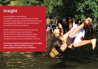 Pela sua história, características
e localização ( é o único grande festival de Verão
no Norte) o espírito que se vive em Paredes de Coura
é completamente diferente do resto dos festivais.
Quem já lá foi sabe do que falamos.
Sendo os telemóveis hoje em dia uma extensão
do nosso próprio corpo, permitindo-nos
não só viver como captar esta realidade, vamos
dar esse poder aos festivaleiros para ajudarem
a Vodafone a criar uma peça intemporal e histórica.
Se as pessoas gostam de partilhar com os amigos
o que vivem, vamos mobilizá-las para
que o partilhem também com a Vodafone.
Insight
 
