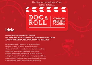 A VODAFONE VAI REALIZAR O PRIMEIRO
DOCUMENTÁRIO EXCLUSIVO E OFICIAL SOBRE PAREDES DE COURA
A PARTIR DO MATERIAL RECOLHIDO PELOS FESTIVALEIROS
Os festivaleiros vão captar com os seus telemóveis
imagens e vídeos do festival e com esses dados
vão ajudar a Vodafone a produzir um documento histórico.
Milhares de cameramans espalhados pelo recinto.
A equipa do Vodafone Doc&Roll vai recolher os dados,
entregando-os no final do festival a uma equipa de editores,
argumentistas e realizadores portugueses que vão construir
o documentário a partir do material dos festivaleiros.
Ideia
Um tributo ao festival pelo próprio
público do festival.
 
