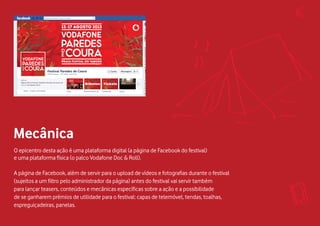 O epicentro desta ação é uma plataforma digital (a página de Facebook do festival)
e uma plataforma física (o palco Vodafone Doc & Roll).
A página de Facebook, além de servir para o upload de vídeos e fotografias durante o festival
(sujeitos a um filtro pelo administrador da página) antes do festival vai servir também
para lançar teasers, conteúdos e mecânicas específicas sobre a ação e a possibilidade
de se ganharem prémios de utilidade para o festival: capas de telemóvel, tendas, toalhas,
espreguiçadeiras, panelas.
Mecânica
 