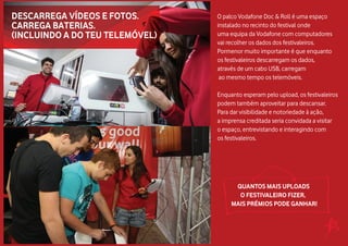 O palco Vodafone Doc & Roll é uma espaço
instalado no recinto do festival onde
uma equipa da Vodafone com computadores
vai recolher os dados dos festivaleiros.
Pormenor muito importante é que enquanto
os festivaleiros descarregam os dados,
através de um cabo USB, carregam
ao mesmo tempo os telemóveis.
Enquanto esperam pelo upload, os festivaleiros
podem também aproveitar para descansar.
Para dar visibilidade e notoriedade à ação,
a imprensa creditada seria convidada a visitar
o espaço, entrevistando e interagindo com
os festivaleiros.
QUANTOS MAIS UPLOADS
O FESTIVALEIRO FIZER,
MAIS PRÉMIOS PODE GANHAR!
 
