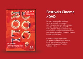 No final o documentário produzido
vai ser apresentado em exclusivo
num evento especial com forte promoção
nas redes sociais e na Vodafone FM.
O documentário marcaria ainda presença
no circuito dos principais festivais de cinema
portugueses ( IndieLisboa, DocLisboa, Festroia
e Curtas Vila do Conde)
O Vodafone Doc&Roll vai também
ser lançado em DVD e funcionar como
brinde promocional para alavancar
a subscrição de pacotes/produtos
Vodafone e Yorn.
Festivais Cinema
/DVD
 