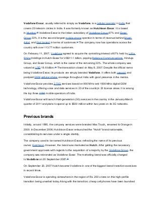 Vodafone Essar, usually referred to simply as Vodafone, is a cellular operator in India that
covers 23 telecom circles in India. It was formerly known as Hutchison Essar. It is based
in Mumbai.[2]
Vodafone Essar is the Indian subsidiary of Vodafone Group 67% and Essar
Group 33%. It is the second largest mobile phone operator in terms of revenue behind Bharti
Airtel, and third largest in terms of customers.[3]
The company now has operations across the
country with over 113.77 million customers.
On February 11, 2007, Vodafone agreed to acquire the controlling interest of 67% held by Li Ka
Shing Holdings in Hutch-Essar for US$11.1 billion, pipping Reliance Communications, Hinduja
Group, and Essar Group, which is the owner of the remaining 33%. The whole company was
valued at USD 18.8 billion.[4]
The transaction closed on May 8, 2007. Despite the official name
being Vodafone Essar, its products are simply branded Vodafone. It offers both prepaid and
postpaid GSM cellular phone coverage throughout India with good presence in the metros.
Vodafone Essar provides 2.75G services based on 900 MHz and 1800 MHz digital GSM
technology, offering voice and data services in 23 of the country's 23 licence areas. It is among
the top three GSM mobile operators of India.
Vodafone Essar will launch third-generation (3G) services in the country in the January-March
quarter of 2011 and plans to spend up to $500 million within two years on its 3G networks.
Previous brands
Initially, around 1995, the company services were branded Max Touch¸ renamed to Orange in
2000. In December 2006, Hutchison Essar re-launched the "Hutch" brand nationwide,
consolidating its services under a single identity.
The company used to be named Hutchison Essar, reflecting the name of its previous
owner, Hutchison. However, the brand was marketed as Hutch. After getting the necessary
government approvals with regards to the acquisition of a majority by the Vodafone Group, the
company was rebranded as Vodafone Essar. The marketing brand was officially changed
to Vodafone on 20 September 2007.[6]
On September 20, 2007 Hutch became Vodafone in one of the biggest brand transition exercises
in recent times.
Vodafone Essar is spending somewhere in the region of Rs. 250 crores on this high-profile
transition being unveiled today.Along with the transition, cheap cell phones have been launched
 