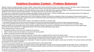 Vodafone Excelsior Contest – Problem Statement 
Situation: India has a migrant population of close to 300Mn. A large number of them have left their homes in the villages and gone to the cities in search of higher paying 
jobs. Most of them have left behind their families. Every month crores of money is sent by these migrants from the cities to the villages. 
It is estimated that there are only a little over 100k bank branches in the country. Very little banking has reached the villages. As a result of this close to 75% of the people in 
villages do not have access to proper financial services. The nearest bank branch is many times a good 25km away. 
As a result of this, a large portion of domestic remittances still happen through informal means - could be somebody within a group actually going back to the village and 
physically carrying money from everyone. Close to 70% is estimated to go through this route. 
The banking network is estimated to handle close to 20% of the remittances. However for banks this is definitely not their core business and hence tends to push this 
business to their customer service points. These services points normally have huge queues especially on Mondays and have fixed working hours. It is actually an ordeal for 
the migrants to send money through this route. 
The remaining goes through the postal system. However, the charges are exorbitant. In all these cases: 
1. The migrant only hands over the cash. All further processing to ensure money reaches the destination is done by the person receiving this money. 
2. There is a huge element of trust since the money in question is a significant portion of the sender’s earnings and it is a lso critical that it reaches the village. 
Mobile companies are now attempting to get into this domestic remittance business. The pioneer in the field has been the Safaricom service in Kenya called mpesa. 
Launched only around 8 years back, it is believed that close to 45% of the country's GDP flows through mpesa. 
These companies hope to make use of their: 
1. widespread distribution reach which has a significant rural presence 
2. Ability to handle complex documentations as required by the banking system 
3. Ability to handle large number of small value transactions 
They also hope to in the process bring loyalty amongst their customer base by engaging with them beyond their telecom needs. 
Problem statement: How do telecom companies in India bring value to these migrants and thereby garner a larger share of what is hitherto an underserved domestic 
remittance market. It is estimated that this market is approximately 30% larger than the telecom market in the country. 
1. Most of the telecom companies operate with a mobile wallet. The agent is expected to only load the wallet or provide cash out faci lities. The customer needs to self-initiate 
any transaction on the money in the wallet. 
So how does one move the market from a current agent assisted mode to a self-assisted mode? 
2. Trust is a key element in this business. The migrant needs to trust the agent where he hands over the money to be loaded into the wallet. This is a much lesser of a 
problem since he is perhaps dealing with this agent for his prepaid recharge. However how does he trust the agent where the receiver is expected to go and cash out - 
someone who in all probability he has never seen? 
So how does one build trust in the money transfer corridor? 
3. Telecom companies also spend significantly in promoting their products. However the traditional promotions do not work in this case since it has to do with hard earned 
money which needs to reach the family in the village - all the time without fail. 
 