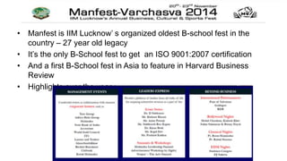 • Manfest is IIM Lucknow’ s organized oldest B-school fest in the 
country – 27 year old legacy 
• It’s the only B-School fest to get an ISO 9001:2007 certification 
• And a first B-School fest in Asia to feature in Harvard Business 
Review 
• Highlights over the year : 
 