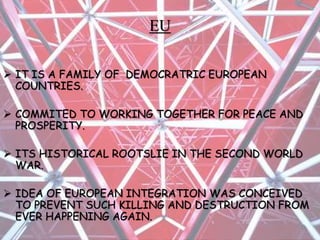 EU
 IT IS A FAMILY OF DEMOCRATRIC EUROPEAN
COUNTRIES.
 COMMITED TO WORKING TOGETHER FOR PEACE AND
PROSPERITY.
 ITS HISTORICAL ROOTSLIE IN THE SECOND WORLD
WAR.
 IDEA OF EUROPEAN INTEGRATION WAS CONCEIVED
TO PREVENT SUCH KILLING AND DESTRUCTION FROM
EVER HAPPENING AGAIN.
 
