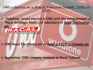  'Vodafone' brand started in 1982 with the establishment of
'Racal Strategic Radio Ltd‘ subsidiary of Racal Electronics
plc.
 1980 Racal Electronics plc vs General Electric Company plc
 September 1988 company renamed as Racal Telecom.
 
