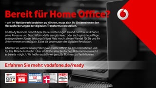– um im Wettbewerb bestehen zu können, muss sich Ihr Unternehmen den
Herausforderungen der digitalen Transformation stellen.
Ein Ready Business nimmt diese Herausforderungen an und nutzt sie als Chance,
seine Prozesse und Geschäftsmodelle zu optimieren oder auch ganz neue Wege
auszuprobieren. Unser leistungsfähiges Netz macht diesen Wandel für Sie und Ihr
Unternehmen erst möglich. Es ist die Lebensader der digitalen Revolution.
Erfahren Sie, welche neuen Potenziale „Home Office“ für Ihr Unternehmen und
für Ihre Mitarbeiter bietet. Über ein Drittel aller deutschen Unternehmen macht
es bereits möglich. Wir helfen auch Ihnen gern, Ihr Business zu flexibilisieren.
Bereit für Home Office?
ErfahrenSie mehr: vodafone.de/ready
chip.de/
Unabhängige Tests seit 1978
LTE-Netz
Platz 1
Netztest 2017
CHIP 01/2017
Vodafone
CD151460
 