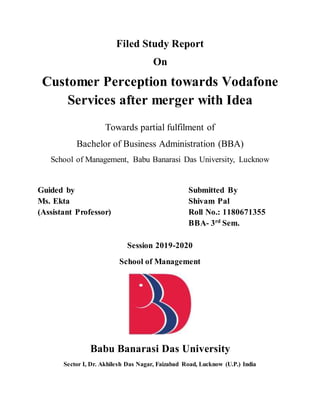 Filed Study Report
On
Customer Perception towards Vodafone
Services after merger with Idea
Towards partial fulfilment of
Bachelor of Business Administration (BBA)
School of Management, Babu Banarasi Das University, Lucknow
Guided by Submitted By
Ms. Ekta Shivam Pal
(Assistant Professor) Roll No.: 1180671355
BBA- 3rd
Sem.
Session 2019-2020
School of Management
Babu Banarasi Das University
Sector I, Dr. Akhilesh Das Nagar, Faizabad Road, Lucknow (U.P.) India
 