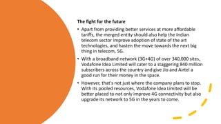 The fight for the future
• Apart from providing better services at more affordable
tariffs, the merged entity should also help the Indian
telecom sector improve adoption of state of the art
technologies, and hasten the move towards the next big
thing in telecom, 5G.
• With a broadband network (3G+4G) of over 340,000 sites,
Vodafone Idea Limited will cater to a staggering 840 million
subscribers across the country and give Jio and Airtel a
good run for their money in the space.
• However, that's not just where the company plans to stop.
With its pooled resources, Vodafone Idea Limited will be
better placed to not only improve 4G connectivity but also
upgrade its network to 5G in the years to come.
 