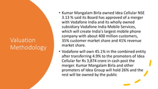 Valuation
Methodology
• Kumar Mangalam Birla owned Idea Cellular NSE
3.13 % said its Board has approved of a merger
with Vodafone India and its wholly owned
subsidiary Vodafone India Mobile Services,
which will create India's largest mobile phone
company with about 400 million customers,
35% customer market share and 41% revenue
market share.
• Vodafone will own 45.1% in the combined entity
after transferring 4.9% to the promoters of Idea
Cellular for Rs 3,874 crore in cash post the
merger. Kumar Mangalam Birla and other
promoters of Idea Group will hold 26% and the
rest will be owned by the public
 