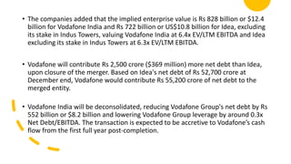 • The companies added that the implied enterprise value is Rs 828 billion or $12.4
billion for Vodafone India and Rs 722 billion or US$10.8 billion for Idea, excluding
its stake in Indus Towers, valuing Vodafone India at 6.4x EV/LTM EBITDA and Idea
excluding its stake in Indus Towers at 6.3x EV/LTM EBITDA.
• Vodafone will contribute Rs 2,500 crore ($369 million) more net debt than Idea,
upon closure of the merger. Based on Idea's net debt of Rs 52,700 crore at
December end, Vodafone would contribute Rs 55,200 crore of net debt to the
merged entity.
• Vodafone India will be deconsolidated, reducing Vodafone Group's net debt by Rs
552 billion or $8.2 billion and lowering Vodafone Group leverage by around 0.3x
Net Debt/EBITDA. The transaction is expected to be accretive to Vodafone’s cash
flow from the first full year post-completion.
 