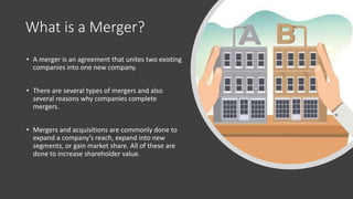 What is a Merger?
• A merger is an agreement that unites two existing
companies into one new company.
• There are several types of mergers and also
several reasons why companies complete
mergers.
• Mergers and acquisitions are commonly done to
expand a company’s reach, expand into new
segments, or gain market share. All of these are
done to increase shareholder value.
 