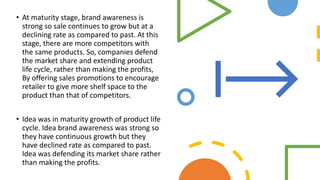 • At maturity stage, brand awareness is
strong so sale continues to grow but at a
declining rate as compared to past. At this
stage, there are more competitors with
the same products. So, companies defend
the market share and extending product
life cycle, rather than making the profits,
By offering sales promotions to encourage
retailer to give more shelf space to the
product than that of competitors.
• Idea was in maturity growth of product life
cycle. Idea brand awareness was strong so
they have continuous growth but they
have declined rate as compared to past.
Idea was defending its market share rather
than making the profits.
 