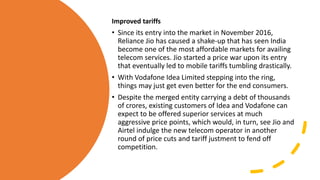 Improved tariffs
• Since its entry into the market in November 2016,
Reliance Jio has caused a shake-up that has seen India
become one of the most affordable markets for availing
telecom services. Jio started a price war upon its entry
that eventually led to mobile tariffs tumbling drastically.
• With Vodafone Idea Limited stepping into the ring,
things may just get even better for the end consumers.
• Despite the merged entity carrying a debt of thousands
of crores, existing customers of Idea and Vodafone can
expect to be offered superior services at much
aggressive price points, which would, in turn, see Jio and
Airtel indulge the new telecom operator in another
round of price cuts and tariff justment to fend off
competition.
 