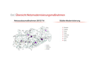 Ost | Übersicht Netzmodernisierungsmaßnahmen
Netzausbaumaßnahmen 2013/14

Städte-Modernisierung
• 
• 
• 
• 
• 
• 
• 
• 

Dresden
Leipzig
Erfurt
Halle
Chemnitz
Cottbus
Jena
Gera

 