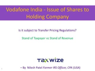 Vodafone India - Issue of Shares to
Holding Company
1
Is it subject to Transfer Pricing Regulations?
Stand of Taxpayer vs Stand of Revenue
– By Nilesh Patel Former IRS Officer, CPA (USA)
 