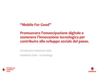 “Mobile For Good”

Promuovere l'emancipazione digitale e
sostenere l'innovazione tecnologica per
contribuire allo sviluppo sociale del paese.

Fondazione Vodafone Italia
Vodafone Italia - Technology
 