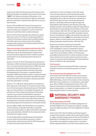 Under section 284 of the TA disclosure of information to the
ACMA, the Australian Competition and Consumer Commission
(“ACCC”), the Telecommunications Ombudsman or the
Telecommunications Universal Services Agency is permitted
where the information may assist those agencies to carry out
their functions.
Sections 279 and 280 of the TA permit the disclosure of
information if the information is used in the performance of
a person’s duties as an employee of a carrier or where the
disclosure is authorised under a warrant and by law.
Section 313(7) of the TA specifies that a reference to giving
help under section 313 of the Act includes giving effect to
a stored communications warrant and to providing relevant
information about any communication that is lawfully
accessed under a stored communications warrant (sections
313(7)(b) and 313(7)(c)(ii)).
Telecommunications (Interception and Access) Act 1979
Chapter 4 of the TIA specifies the circumstances in which
information may be voluntarily disclosed to government
and law enforcement agencies and the conditions by which
authorisations can be issued requiring the disclosure of
information.
Sections 174 and 175 of the TIA provide for the disclosure of
information to ASIO. Information may be disclosed voluntarily
if it is in connection with the performance of ASIO’s functions.
Information may otherwise be disclosed pursuant to an
authorisation issued by the Director General of Secretary,
the Deputy Director of Secretary or a specified officer or
employee of ASIO. Authorisations may be in respect of existing
information or prospective information (specified information
or documents that come into existence during the period for
which the authorisation is in force).
Sections 177 to 180 of the TIA specify the circumstances in
which disclosure of information or a document may be made
to an enforcement agency. Voluntary disclosure of information
may occur if the disclosure is reasonably necessary for the
enforcement of the criminal law. Disclosure of information
may also occur pursuant to authorisations issued by an
authorised officer of an enforcement agency for the purpose
of: (i) the enforcement of the criminal law; (ii) the location of
missing persons; and (iii) the enforcement of a law imposing a
pecuniary penalty and for the protection of the public revenue.
Sections 180A to 180E of the TIA specify the circumstances
in which disclosure of specified information or specified
documents may be made to an officer of the AFP, or authorised
by an authorised officer of the AFP, for the enforcement of the
criminal law of a foreign country.
The TIA enables ASIO and specified government agencies
to access stored communications pursuant to a stored
communication warrant issued under the TIA for the purpose
of national security and law enforcement.
Under Parts 3-2 and 3-3 of Chapter 3 of the TIA, stored
communication warrants for law enforcement purposes
may be issued to enforcement agencies for the purpose of
investigating serious offences and serious contraventions.
Enforcement agencies mean criminal law enforcement
agencies, civil penalty enforcement agencies (agencies
responsible for administrating a law imposing a pecuniary
penalty) and public revenue agencies (agencies responsible for
administration of a law relating to the protection of the public
revenue) (section 282 of the TA). Such agencies include but are
not limited to agencies such as the ACCC, Australian Customs
Services, the Australian Tax Office, the Australian Securities and
Investments Commission (ASIC) and similar State and Territory
agencies. ASIO can access stored communications using its
existing interception warrants (section 109 of the TIA).
Stored communication warrants can be issued by
‘eligible judges’ and nominated AAT members in relation
to the investigation of serious contraventions. Serious
contraventions, by way of example, include an offence under
a law of the Commonwealth, a State or a Territory that is
punishable by imprisonment for a maximum period of at least
3 years. Stored communication warrants may also be issued
as part of a statutory civil proceedings which would render the
person of interest to a pecuniary penalty.
The Crimes Act
Under the Crimes Act an authorised AFP officer may access
metadata or stored communications pursuant to a search
warrant.
The Australian Security Intelligence Act 1979
Under section 25A of the ASIO Act a stored communication
may be accessed under a computer access warrant issued to
ASIO. Additionally, a stored communication can be accessed by
ASIO if the access results from, or is incidental to, action taken
by an officer of ASIO, in the lawful performance of his or her
duties, for the purpose of: (i) discovering whether a listening
device is being used at, or in relation to, a particular place; or (ii)
determining the location of a listening device.
NATIONAL SECURITY AND
EMERGENCY POWERS
Telecommunications Act 1997
The TA enables the Secretary of the Defence Department of
the Chief of Defence Force to require the supply of a carriage
service for defence purposes or for the management of natural
disasters.
Under section 335 of the TA a Defence authority may give a
carriage service provider a written notice requiring the provider
to supply a specified carriage service for the use of the Defence
Department or the Defence Force. If a requirement is in force,
the provider must supply the carriage service in accordance
with the requirement and on such terms and conditions as are
3.
F-J K-O P-S T-Z AustraliaA-ECountries
10 Vodafone I Law enforcement disclosure: legal annexe
 