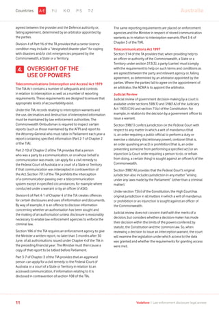 agreed between the provider and the Defence authority or,
failing agreement, determined by an arbitrator appointed by
the parties.
Division 4 of Part 16 of the TA provides that a carrier licence
condition may include a “designated disaster plan” for coping
with disasters and/or civil emergencies prepared by the
Commonwealth, a State or a Territory.
OVERSIGHT OF THE
USE OF POWERS
Telecommunications (Interception and Access) Act 1979
The TIA Act contains a number of safeguards and controls
in relation to interception as well as a number of reporting
requirements. These requirements are designed to ensure that
appropriate levels of accountability exist.
Under the TIA, records relating to interception warrants and
the use, decimation and destruction of intercepted information
must be maintained by law enforcement authorities. The
Commonwealth Ombudsman is required to inspect certain
reports (such as those maintained by the AFP) and report to
the Attorney-General who must table in Parliament each year a
report containing specified information (Part 2-7 of Chapter 2
of the TIA).
Part 2-10 of Chapter 2 of the TIA provides that a person
who was a party to a communication, or on whose behalf a
communication was made, can apply for a civil remedy to
the Federal Court of Australia or a court of a State or Territory
if that communication was intercepted in contravention of
the Act. Section 7(1) of the TIA prohibits the interception
of a communication passing over a telecommunication
system except in specified circumstances, for example where
conducted under a warrant or by an officer of ASIO.
Division 6 of Part 4-1 of Chapter 4 of the TIA creates offences
for certain disclosures and uses of information and documents.
By way of example, it is an offence to disclose information
concerning whether an authorisation has been sought and
the making of an authorisation unless disclosure is reasonably
necessary to enable law enforcement agencies to enforce the
criminal law.
Section 186 of the TIA requires an enforcement agency to give
the Minister a written report, no later than 3 months after 30
June, of all authorisations issued under Chapter 4 of the TIA in
the preceding financial year. The Minister must then cause a
copy of that report to be tabled before Parliament.
Part 3-7 of Chapter 3 of the TIA provides that an aggrieved
person can apply for a civil remedy to the Federal Court of
Australia or a court of a State or Territory in relation to an
accessed communication, if information relating to it is
disclosed in contravention of section 108 of the TIA.
The same reporting requirements are placed on enforcement
agencies and the Minister in respect of stored communication
warrants as in relation to interception warrants (Part 3-6 of
Chapter 3 of the TIA).
Telecommunications Act 1997
Section 314 of the TA provides that, when providing help to
an officer or authority of the Commonwealth, a State or a
Territory under section 313(3), a party (carrier) must comply
with the requirement to help on such terms and conditions as
are agreed between the party and relevant agency or, failing
agreement, as determined by an arbitrator appointed by the
parties. Where the parties fail to agree on the appointment of
an arbitrator, the ACMA is to appoint the arbitrator.
Judicial Review
Judicial review of government decision-making by a court is
available under sections 39B(1) and 39B(1A) of the Judiciary
Act 1903 (Cth) and section 75(v) of the Constitution. For
example, in relation to the decision by a government officer to
issue a warrant.
Section 39B(1) confers jurisdiction on the Federal Court with
respect to any matter in which a writ of mandamus (that
is, an order requiring a public official to perform a duty or
exercise a statutory discretionary power), certiorari (that is,
an order quashing an act) or prohibition (that is, an order
preventing someone from performing a specified act) or an
injunction (a Court order requiring a person to do, or refrain
from doing, a certain thing) is sought against an officer/s of the
Commonwealth.
Section 39B(1A) provides that the Federal Court’s original
jurisdiction also includes jurisdiction in any matter “arising
under any laws made by the Parliament” (other than a criminal
matter).
Under section 75(v) of the Constitution, the High Court has
original jurisdiction in all matters in which a writ of mandamus
or prohibition or an injunction is sought against an officer of
the Commonwealth.
Judicial review does not concern itself with the merits of a
decision, but considers whether a decision-maker has made
their decision within the limits of the powers conferred by
statute, the Constitution and the common law. So, when
reviewing a decision to issue an interception warrant, the court
will examine the legislation under which access to the data
was granted and whether the requirements for granting access
were met.
4.
F-J K-O P-S T-Z AustraliaA-ECountries
11 Vodafone I Law enforcement disclosure: legal annexe
 