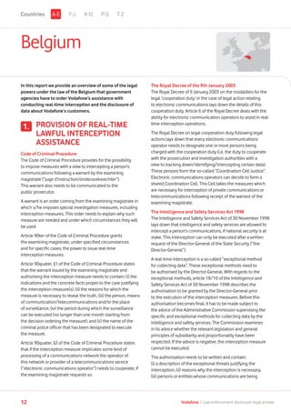 Belgium
In this report we provide an overview of some of the legal
powers under the law of the Belgium that government
agencies have to order Vodafone’s assistance with
conducting real-time interception and the disclosure of
data about Vodafone’s customers.
PROVISION OF REAL-TIME
LAWFUL INTERCEPTION
ASSISTANCE
Code of Criminal Procedure
The Code of Criminal Procedure provides for the possibility
to impose measures with a view to intercepting a person’s
communications following a warrant by the examining
magistrate (“juge d’instruction/onderzoeksrechter”).
This warrant also needs to be communicated to the
public prosecutor.
A warrant is an order coming from the examining magistrate in
which s/he imposes special investigation measures, including
interception measures. This order needs to explain why such
measure are needed and under which circumstances they will
be used.
Article 90ter of the Code of Criminal Procedure grants
the examining magistrate, under specified circumstances
and for specific cases, the power to issue real-time
interception measures.
Article 90quater, §1 of the Code of Criminal Procedure states
that the warrant issued by the examining magistrate and
authorising the interception measure needs to contain: (i) the
indications and the concrete facts proper to the case justifying
the interception measure(s), (ii) the reasons for which the
measure is necessary to reveal the truth, (iii) the person, means
of communication/telecommunications and/or the place
of surveillance, (iv) the period during which the surveillance
can be executed (no longer than one month starting from
the decision ordering the measure); and (v) the name of the
criminal police officer that has been designated to execute
the measure.
Article 90quater, §2 of the Code of Criminal Procedure states
that if the interception measure implicates some kind of
processing of a communications network the operator of
this network or provider of a telecommunications service
(“electronic communications operator”) needs to cooperate, if
the examining magistrate requests so.
The Royal Decree of the 9th January 2003
The Royal Decree of 9 January 2003 on the modalities for the
legal ‘cooperation duty’ in the case of legal action relating
to electronic communications lays down the details of this
cooperation duty. Article 6 of the Royal Decree deals with the
ability for electronic communication operators to assist in real-
time interception operations.
The Royal Decree on legal cooperation duty following legal
actions lays down that every electronic communications
operator needs to designate one or more persons being
charged with the cooperation duty (i.e. the duty to cooperate
with the prosecution and investigation authorities with a
view to tracking down/identifying/intercepting certain data).
These persons form the so-called “Coordination Cell Justice”.
Electronic communications operators can decide to form a
shared Coordination Cell. This Cell takes the measures which
are necessary for interception of private communications or
telecommunications following receipt of the warrant of the
examining magistrate.
The Intelligence and Safety Services Act 1998
The Intelligence and Safety Services Act of 30 November 1998
lays down that intelligence and safety services are allowed to
intercept a person’s communications, if national security is at
stake. This interception can only be executed after a written
request of the Director-General of the State Security (“the
Director-General”).
A real-time interception is a so-called “exceptional method
for collecting data”. These exceptional methods need to
be authorised by the Director-General. With regards to the
exceptional methods, article 18/10 of the Intelligence and
Safety Services Act of 30 November 1998 describes the
authorisation to be granted by the Director-General prior
to the execution of the interception measures. Before this
authorisation becomes final, it has to be made subject to
the advice of the Administrative Commission supervising the
specific and exceptional methods for collecting data by the
intelligence and safety services. The Commission examines
in its advice whether the relevant legislation and general
principles of subsidiarity and proportionality have been
respected. If the advice is negative, the interception measure
cannot be executed.
The authorisation needs to be written and contain:
(i) a description of the exceptional threats justifying the
interception, (ii) reasons why the interception is necessary,
(iii) persons or entities whose communications are being
1.
F-J K-O P-S T-ZA-ECountries
12 Vodafone I Law enforcement disclosure: legal annexe
 