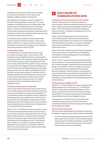 intercepted, (iv) the technical means used to intercept,
(v) the period of interception; and (vi) names of the
intelligence officers involved in the operation.
With regards to an interception measure (in addition to
the article 18/10-authorisation), article 18/17, §1 of the
Intelligence and Safety Services Act of 30 November 1998
lays down that the intelligence services can intercept a
person’s communications. §3 lays down that electronic
communications operators are required to cooperate with the
intelligence services if the interception requires processing by
an electronic communications network.
As mentioned above, the Director-General needs to draft
a written request to the relevant operator in order for the
latter to cooperate. This request contains the advice of the
Commission on the general authorisation to use interception
measures (as laid down in Article 18/10).
The Royal Decree 2010
The Royal Decree of 15 October 2010 on specific rules
for the legal ‘cooperation duty’ in case of actions of the
intelligence services regarding electronic communications
lays down the details of this cooperation duty. Every electronic
communications operator needs to designate one or more
persons being charged with the cooperation duty (i.e. the duty
to cooperate with the intelligence services authorities with a
view to tracking down/identifying/intercepting certain data).
These persons form the so-called “Coordination Cell Justice”.
Electronic communications operators can decide to form a
shared Coordination Cell. This Cell takes the measures which
are necessary for interception of private communications
or telecommunications following receipt of the written
and reasoned decision of the Director-General of the
intelligence service.
The Electronic Communications Act 2005
Article125, §2 of the, the Electronic Communications Act of
13 June 2005 (relating to interception demands coming from
authorities competent for prosecution and investigation of
criminal offences and/or the intelligence service), states that
the King determines the modalities for the means to be put
in place with a view of identifying, tracking down, localising,
getting aware of and intercepting electronic communications.
These modalities have been determined in the Royal Decree
of 15 October 2010 mentioned above.
Article 127, §1, 2° of the Electronic Communications Act lays
down the technical and administrative measures electronic
communications operators need to take with a view of being
able to identify, track down, intercept and become aware of
private communications (upon demand of the competent
authorities and/or the intelligence service). If the operator
does not take such measures (i.e. internal procedures for
dealing with these requests), it is not allowed to offer the
electronic communication service in respect of which these
measure(s) have not been taken.
DISCLOSURE OF
COMMUNICATIONS DATA
The Electronic Communications Act of 13 June 2005
This Act contains provisions on the duty of electronic
communications operators to provide metadata upon demand
of the competent prosecution/investigation authorities (see
below – Criminal Procedure Code) and of the intelligence
services (see below – Intelligence and Safety Services Act of
30 November 1998).
Article 122, §2 of the Electronic Communications Act of
13 June 2005 lays down that electronic communications
operators may be required not to remove or to anonymise their
traffic data relating to subscribers or end users, if authorities
prosecuting criminal offences or the intelligence services
require them to do so.
Article 125, §2 states that the King determines the modalities
on the means to be put in place with a view to identifying,
tracking down, localising, getting aware of and intercepting
electronic communications.
Article 127, §2, 1° lays down the technical and administrative
measures electronic communications operators need to take
with a view to being able to identify, track down and intercept,
private communications. If they do not take such measures
(i.e. internal procedures for dealing with these requests),
they are not allowed to offer the electronic communication
services for which these measure(s) have not been taken. The
modalities for these measures have been determined in the
Royal Decree on legal cooperation duty following legal actions,
mentioned below.
The Royal Decrees of 2003 and 2010
Article 6, §1, 1° of the Royal Decree on legal cooperation duty
following legal actions, as well as art. 8, §1, 1° of the Royal
Decree on cooperation duty following intelligence service
actions, specify that the content of communications may be
transmitted to the authorities prosecuting and investigating
criminal offences as well as the intelligence services.
The requirements of the Electronic Communications Act
as described above should also be borne in mind when
considering the following criminal procedures and intelligence
services-related procedures.
The Criminal Procedure Code
There are specific authorisations and notifications required for
investigation measures set out under Criminal Procedure Code:
–	Art. 46 bis: Following a reasoned written decision from the
public prosecutor, an electronic communications operator
may be required to provide data allowing a subscriber/user
of an electronic communications service or an electronic
communications service to be identified.
2.
F-J K-O P-S T-Z BelgiumA-ECountries
13 Vodafone I Law enforcement disclosure: legal annexe
 