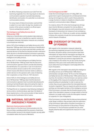 –	Art. 88 bis: Following a reasoned court order from the
examining magistrate, he or she may require an electronic
communications operator to provide data allowing
identification and location of a subscriber or an electronic
communications service.
	For every means of telecommunication used and that
is subject to a court order, the day, hour, duration and
location of the call are recorded in an official report
(“proces-verbaal/procès-verbal”).
The Intelligence and Safety Services Act of
30 November 1998
Collection of identification and localisation data relating to
a subscriber or end-user is classified as a specific method of
investigation (whereas interception measures are considered
to be exceptional methods).
Article 18/3 of the Intelligence and Safety Services Act of 30
November 1998 lays down that the disclosure of identification
and localisation data can only be executed after a written and
reasoned decision of the Director-General and after notification
of this decision to the Administrative Commission supervising
the specific and exceptional methods for collecting data by the
intelligence and safety services.
Articles 18/7, §1 of the Intelligence and Safety Services
Act of 30 November 1998 lays down that the electronic
communications operators have to provide data allowing
the identification of a subscriber or user of an electronic
communications service as well as the communication
of their invoices (the Director-General needs to address a
written decision to the operators with a view of obtaining
their cooperation, on top of the art. 18/3-decision).
Article 18/8, §1 of the Intelligence and Safety Services
Act of 30 November 1998 lays down that the electronic
communications operators have to provide data allowing the
tracking of call identification data and locating the origin or
the destination of the means of electronic communication.
The Royal Decree on cooperation duty following intelligence
service actions, mentioned above, lays down the details of
these requirements, i.e. this communication of data needs to
be done by the Coordination Cell of Justice.
NATIONAL SECURITY AND
EMERGENCY POWERS
Electronic Communications Act 2005
Under Article 4 of the Electronic Communications Act, the
King can fully or partially prohibit the provision of electronic
communication services in the interest of public security (after
consultation within the Council of Ministers).
Civil Contingences Act 2007
Under the Civil Contingencies Act of 15 May 2007, the
government is given broad powers for a limited period of time
during civil emergencies, which could in theory extend to
a range of actions in relation to Vodafone’s network and/or
customer’s communications data in Belgium.
For instance, Article 181 of the Civil Contingencies Act lays
down that the Ministers competent for internal affairs or
their delegates may seize everyone and/or everything in the
framework of interventions for missions of civil contingency
(rescue missions, etc.), if there are no public services available.
In theory, this could also include the communications data
and/or network of Vodafone.
OVERSIGHT OF THE USE
OF POWERS
With regards to the interception measures ordered by
the examining magistrate pursuant to the Criminal Code
Procedure, the person whose communications have been
intercepted can argue that the interception was illegal. He
can do this before a pre-trial chamber (“Chambre du conseil/
Raadkamer”), during the pre-sentence stage (before the
case is treated on the merits). He can also do this during the
treatment of the case on the merits before the Criminal
Court, before the Court of Appeal or eventually before the
Court of Cassation.
With regards to the interception executed by the intelligence
and safety services act of 30 November 1998, there is
administrative oversight. Article 18/10, § 6 of the Intelligence
and Safety Services Act of 30 November 1998 outlines that, at
any time, the members of the Commission can exercise control
on the legality of the measures (including the principles of
proportionality and subsidiarity). In order to exercise this
control, they can go to places where the intercepted data are
received or registered. They can request all useful documents
and they can interrogate members of the intelligence services.
If the Commission concludes that the threat(s) present at the
origin of the interception measure no longer exist(s) or that the
measure is no longer useful, it ends the interception measure
(or suspends it in case of illegalities).
If the Commission concludes that the data are being obtained
under illegal conditions, they are kept under the supervision
of the Commission (after advice of another Commission, i.e.
the Commission on the protection of the privacy (“Privacy
Commission”)). The Commission prohibits the use of the
illegally obtained data and suspends the measure if it is still
in place.
3.
4.
F-J K-O P-S T-Z BelgiumA-ECountries
14 Vodafone I Law enforcement disclosure: legal annexe
 