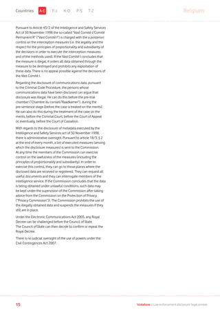 Pursuant to Article 43/2 of the Intelligence and Safety Services
Act of 30 November 1998 the so-called “Vast Comité I/Comité
Permanent R” (“Vast Comité I”) is charged with the a posteriori
control on the interception measures (i.e. the legality and the
respect for the principles of proportionality and subsidiarity of
the decisions in order to execute the interception measures
and of the methods used). If the Vast Comité I concludes that
the measure is illegal, it orders all data obtained through the
measure to be destroyed and prohibits any exploitation of
these data. There is no appeal possible against the decisions of
the Vast Comité I.
Regarding the disclosure of communications data, pursuant
to the Criminal Code Procedure, the persons whose
communications data have been disclosed can argue that
disclosure was illegal. He can do this before the pre-trial
chamber (“Chambre du conseil/Raadkamer”), during the
pre-sentence stage (before the case is treated on the merits).
He can also do this during the treatment of the case on the
merits, before the Criminal Court, before the Court of Appeal
or, eventually, before the Court of Cassation.
With regards to the disclosure of metadata executed by the
Intelligence and Safety Services act of 30 November 1998,
there is administrative oversight. Pursuant to article 18/3, § 2
at the end of every month, a list of executed measures (among
which the disclosure measures) is sent to the Commission.
At any time the members of the Commission can exercise
control on the lawfulness of the measures (including the
principles of proportionality and subsidiarity). In order to
exercise this control, they can go to those places where the
disclosed data are received or registered. They can request all
useful documents and they can interrogate members of the
intelligence service. If the Commission concludes that the data
is being obtained under unlawful conditions, such data may
be kept under the supervision of the Commission after taking
advice from the Commission on the Protection of Privacy
(“Privacy Commission”)). The Commission prohibits the use of
the illegally obtained data and suspends the measures if they
still are in place.
Under the Electronic Communications Act 2005, any Royal
Decree can be challenged before the Council of State.
The Council of State can then decide to confirm or repeal the
Royal Decree.
There is no judicial oversight of the use of powers under the
Civil Contingences Act 2007.
F-J K-O P-S T-Z BelgiumA-ECountries
15 Vodafone I Law enforcement disclosure: legal annexe
 