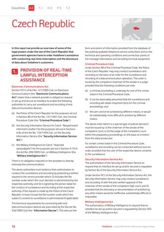 Czech Republic
In this report we provide an overview of some of the
legal powers under the law of the Czech Republic that
government agencies have to order Vodafone’s assistance
with conducting real-time interception and the disclosure
of data about Vodafone’s customers.
PROVISION OF REAL-TIME
LAWFUL INTERCEPTION
ASSISTANCE
Electronic Communications Act
Section 97(1) of Act No. 127/2005 Coll. on Electronic
Communications (the “Electronic Communications
Act”) states that a network provider is obliged on request
to set up and secure an interface to enable the following
authorities to carry out surveillance and recording of end
telecommunication devices:
(a)	the Police of the Czech Republic for the purposes set out
in Section 88 of the Act No. 141/1961 Coll., the Criminal
Procedure Code (the “Criminal Procedure Code”);
(b)	the Security Information Service (in Czech: “Bezpečnostní
informační služba”) for the purposes set out in Sections
6-8a of the Act No. 154/1994 Coll., on the Security
Information Service (the “Security Information Service
Act”);
(c)	the Military Intelligence (in Czech: “Vojenské
zpravodajství”) for the purposes set out in Section 9-10 of
the Act No. 289/2005 Coll., on Military Intelligence (the
“Military Intelligence Act”).
There is no obligation imposed on the providers to directly
intercept the communications.
The above authorities must evidence their authorisation to
conduct the surveillance and recording by presenting a written
request to the service provider which: (i) includes the file
number under which the court decision is administered by the
respective authority; and (ii) is signed by the person liable for
the conduct of surveillance and recording at the respective
authority. If the request is made by the Police of the Czech
Republic, it must include the file number under which the
subject’s consent to surveillance is administered (if applicable).
The technical requirements for connecting with end
telecommunication devices are prescribed by the Decree No.
336/2005 Coll (the “Information Decree”). This sets out the
1.
form and extent of information provided from the database of
the publicly-available telephone service subscribers and on the
technical and operating conditions and connection points of
the message interception and recording terminal equipment.
Criminal Procedure Code
Under Section 88 of the Criminal Procedure Code, the Police
of the Czech Republic may only conduct surveillance and
recording on the basis of an order for the surveillance and
recording of a telecommunication operation. This order is
issued by the competent chairman of the senate or a judge
provided that the following conditions are met:
(a)	a criminal proceeding is underway for one of the crimes
listed in the Criminal Procedure Code;
(b)	it can be reasonably presumed that the surveillance and
recording will obtain important facts for the criminal
proceedings; and
(c)	this aim cannot be achieved by different means, or would
be substantially more difficult to achieve by different
means.
The above order (which is a special type of judicial decision)
must be issued by: (i) the chairman of the senate of the
competent court; or (ii) the judge of the competent court
within the preparatory proceedings, on the basis of a motion
from the state prosecutor.
For certain crimes listed in the Criminal Procedure Code,
surveillance and recording can be conducted without such an
order, provided that the user of the respective device consents
to the surveillance.
Security Information Service Act
The authorisation of the Security Information Service to
request that an interface be set up and/or secured is regulated
by Section 8a of the Security Information Service Act.
Under Section 9(1) of the Security Information Service Act, the
Security Information Service may only conduct surveillance
and recording: (i) with the prior written approval of the
chairman of the senate of the competent high court; and (ii)
provided that the discovery or documentation of activities by
any other means would be ineffective, substantially difficult or
impossible.
Military Intelligence Act
The authorisation of Military Intelligence to request that an
interface be set up and/or secured is regulated by Section 9(5)
of the Military Intelligence Act.
F-J K-O P-S T-ZA-ECountries
16 Vodafone I Law enforcement disclosure: legal annexe
 