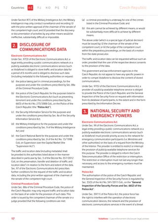 Under Section 9(1) of the Military Intelligence Act, the Military
Intelligence may only conduct surveillance and recording: (i)
with the prior written approval of the chairman of the senate of
the competent high court; and (ii) provided that the discovery
or documentation of activities by any other means would be
ineffective, substantially difficult or impossible.
DISCLOSURE OF
COMMUNICATIONS DATA
Electronic Communications Act
Under Sec. 97(3) of the Electronic Communications Act, a
legal entity providing a public communications network or a
publicly available electronic communications service (such
as Vodafone) is obliged to store traffic and location data for
a period of 6 months and is obliged to disclose such data
(including metadata) to the following authorities on request:
(a)	the police taking part in criminal proceedings, for the
purposes and under the conditions prescribed by Sec. 88a
of the Criminal Procedure Code;
(b)	the police of the Czech Republic for the purposes listed in
the Electronic Communications Act (such as preventing
terrorism) and under the conditions prescribed by Sec.
66(3) of the Act No. 273/2008 Coll., on the Police of the
Czech Republic (the “Police Act”);
(c)	the Security Information Service for the purposes and
under the conditions prescribed by Sec. 8a of the Security
Information Service Act;
(d)	the Military Intelligence for the purposes and under the
conditions prescribed by Sec. 9 of the Military Intelligence
Act; and
(e)	the Czech National Bank for the purposes and under the
conditions prescribed by Sec. 8 of the Act No. 15/1998
Coll, on Supervision over the Capital Market (the
“Supervision Act”).
The traffic and location data (including metadata) shall
be provided to the authorities listed above in the manner
described in particular by Sec. 3 of the Decree No. 357/2012
Coll, on the preservation, transfer and deletion of traffic and
location data”). In relation to the form and extent of the data,
Sec. 97 of the Electronic Communications Act prescribes
further conditions for the request of the traffic and location
data, including the prior written approval of the chairman of
the senate of the competent high court.
Criminal Procedure Code
Under Sec. 88a of the Criminal Procedure Code, the police of
the Czech Republic may only request traffic and location data
on the basis of an order for the provision of such data. This
order is issued by the competent chairman of the senate or a
judge provided that the following conditions are met:
(a)	a criminal proceeding is underway for one of the crimes
listed in the Criminal Procedure Code; and
(b)	this aim cannot be achieved by different means, or would
be substantially more difficult to achieve by different
means.
The above order (which is a special type of judicial decision)
must be issued by: (i) the chairman of the senate of the
competent court; or (ii) the judge of the competent court
within the preparatory proceedings, on the basis of a motion
from the state prosecutor.
The traffic and location data can be requested without such an
order, provided that the user of the respective device consents
to the provision of the data.
The government and law enforcement agencies in the
Czech Republic do not appear to have any specific powers in
order to compel Vodafone to disclose the content of stored
communications.
Under Sec. 97(5) of the Electronic Communications Act, a
provider of a publicly-available telephone service is obliged
to provide the Police of the Czech Republic and the General
Inspection of the Security Force on request with information
from its database of participants, to the extent and in the form
prescribed by the Information Decree.
NATIONAL SECURITY AND
EMERGENCY POWERS
Electronic Communications Act
Under Sec. 99 of the Electronic Communications Act, a
legal entity providing a public communications network or a
publicly-available electronic communications service (such
as Vodafone) must provide priority access to the network for
emergency communication participants (i.e. Ministries and
other authorities) on the basis of a request from the Ministry
of the Interior. The provider is entitled to restrict or interrupt
the provision of publicly-available telephone services for
this purpose. The provider is obliged to inform the Czech
Telecommunication Office of the restriction or interruption.
The restriction or interruption must not last any longer than
necessary, and access to the emergency numbers must be
maintained.
Police Act
The authorisation of the police of the Czech Republic and
the General Inspection of the Security Forces is regulated by
Sec. 35(3) of the Act No. 341/2011 Coll., on the “General
Inspection of the Security Forces and Sec. 66(2) of the
Police Act”.
Under Sec. 39(11) of the Police Act, the police force has
the right to interfere with the operation of electronic
communication devices, the network and the provision of
electronic communications services in the event of a threat
3.
F-J K-O P-S T-Z
2.
Czech RepublicA-ECountries
17 Vodafone I Law enforcement disclosure: legal annexe
 