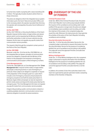 to human lives, health or property with a value exceeding CZK
5 million. This typically includes situations where there is a
threat of terrorism.
The police are obliged to inform the integrated rescue system
information point, the Czech Telecommunication Office, and
to the necessary extent, the operator (provided that informing
the operator will not jeopardise the police force’s fulfilment of
its duties).
Act No. 222/1999
Act No. 222/1999 Coll, on Securing the Defence of the Czech
Republic imposes further duties on legal entities and natural
persons which can be requested by the Ministry of Defence
and further authorities in order to ensure national security.
However, this Act does not regulate any specific duties from
communication service providers.
The request is filed through the competent contact points of
the Police of the Czech Republic.
Act No. 239/2000
Moreover, under Sec. 18 of the Act No. 239/2000 Coll., on
the Integrated Rescue System, providers of communication
services are obliged to cooperate with the Ministry of the
Interior on the preparation and resolution of emergency
communications and European unified emergency numbers.
Crisis Management Act
The Act No. 240/2000 Coll, on Crisis Management (the “Crisis
Management Act”) imposes further duties on legal entities
and people conducting business in case of emergency. In
particular, these subjects are obliged to cooperate on request
in the preparation of the emergency plan (i.e. a plan which
includes a list of emergency measures and procedures for
emergency situations) and fulfil the duties prescribed in it.
Moreover, legal entities and people can also be required to
perform duties above and beyond the duties prescribed by the
emergency plan. The Crisis Management Act does not regulate
any specific duties from communication service providers.
A legal entity providing a public communications network or
a publicly-available electronic communication service has a
statutory obligation to provide the above assistance.
OVERSIGHT OF THE USE
OF POWERS
Criminal Procedure Code
Under Sec. 88(3) of the Criminal Procedure Code, the police
of the Czech Republic must continuously evaluate whether
the issuance of the surveillance and recording order is still
justified. If the grounds no longer exist, the police are obliged
to immediately cease surveillance and recording, and notify
the chairman of the senate or the competent judge who
issued the order. Moreover, the state prosecutor may supervise
the activities of the police of the Czech Republic (including
surveillance and recording).
Security Information Services Act
Under Sec. 11 of the Security Information Service Act, the
competent judge is authorised to request information from the
Security Information Service for the purpose of considering
whether the use of surveillance and recording is still justified.
The judge will cancel the approval if he/she concludes that
this is not the case.
Military Intelligence Act
Under Sec. 11 of the Military Intelligence Act, the competent
judge is authorised to request information from the Military
Intelligence for the purpose of considering whether the use
of surveillance and recording is still justified. The judge will
cancel the approval if he/she concludes that this is not the
case.
In addition, the activities of all of the authorities listed in this
report are supervised by special supervision bodies comprising
members of the Chamber of Deputies.
4.
F-J K-O P-S T-Z Czech RepublicA-ECountries
18 Vodafone I Law enforcement disclosure: legal annexe
 