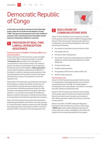 DemocraticRepublic
ofCongo
Inthisreportwe provideanoverviewofsomeofthelegal
powersunderthe lawofDemocraticRepublicofCongo
(“DRC”)thatgovernmentagencieshavetoorderVodafone’s
assistance withconductingreal-timeinterceptionandthe
disclosure ofdataaboutVodafone’scustomers.
PROVISION OF REAL-TIME
LAWFUL INTERCEPTION
ASSISTANCE
Framework Law No. 013-2002 of 16 October 2002 on tel-
ecommunications
Articles 54(a) and 55 of the Framework Law No. 013-2002
of 16 October 2002 on telecommunications in the DRC
(“Framework Law”) provides for the interception of
communications in two scenarios: firstly in the context of
judicial cases where an authorisation has been granted by
the Attorney General of the Republic (“Attorney General”);
and secondly interceptions authorised by the Minister of
the Interior in relation to national security, protection of the
essential elements of the scientific, economic and cultural
potential of the country, or the prevention of crime and
organised crime.
Article 54(a) of the Framework Law prohibits the interception,
phone-tapping, recording, transcription and disclosure of
correspondence issued by telecommunications without
prior permission of the Attorney General. Article 55 of the
Framework Law stipulates that for the purpose of providing
evidence in a court of law, it is necessary for the Attorney
General to order the interception, recording and transcription
of correspondence transmitted through telecommunications.
Article 59 of the Framework Law requires that interceptions
authorised by the Minister of the Interior must have a purpose
to: (i) seek information relating to national security; (ii) protect
the essential elements of the cultural, scientific or economic
potential of DRC; or (iii) prevent crime and organized crime.
1.
DISCLOSURE OF
COMMUNICATIONS DATA
Article 13 of the Standard Licence for provision of mobile
communications services based on GSM technology provides
that each Telecommunication Company shall submit on a
monthly basis to the Authority for Regulation information
concerning the following:
•	 the number of subscribers at the end of each month;
•	 the average call time;
•	 the total number of billing items;
•	the number of calls from mobile telephones to fixed-line
telephones, and from fixed-line telephones to mobile
telephones;
•	 the disconnection rate;
•	 the BSC-number dynamics;
•	 the quantity and RF channel number via BTS; and
•	 the BTS number dynamics.
The Framework Law
Article 52 of the Framework Law provides that the secrecy
of correspondence transmitted through communications
is guaranteed by law in the DRC. The confidentiality of
correspondence can only be lifted in cases where it is strictly in
the public interest as provided by the law.
Article 53 of the Framework Law reinforces this by stating
that the public operator of telecommunications and other
telecommunications service providers and members of
their staff are required to respect the secrecy of customers’
communications.
Article 4 of Law No. 014-2002 creating the Regulatory
Authority for Post and Telecommunications of the Congo,
(“ARPTC Law”) states that the Regulatory Authority can
conduct site visits, conduct investigations and studies, and
collect all the necessary data required for this purpose.
2.
F-J K-O P-S T-ZA-ECountries
19 Vodafone I Law enforcement disclosure: legal annexe
 