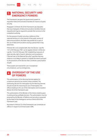 NATIONAL SECURITY AND
EMERGENCY POWERS
The Framework Law gives the government powers to
requisition telecommunications facilities for reasons of public
security.
Paragraph 3 of Article 46 of the Framework Law stipulates
that any employees of telecommunications facilities that are
requisitioned may be required to provide their services to the
competent authority.
For the purpose of public security or defence of the
national territory or in the interest of the public service of
telecommunications, the State may prohibit all or part of
the use of telecommunications during a period that it may
determine.
If Article 46 is not complied with, then the Decree –Law No
1-61 of 25 February 1961 can be applied. Article 4 of Decree-
Law No. 1-6l of 25 February 1961 establishing measures of
state security, right of search, detention and surveillance
(“Decree Law on the National Security”) specifies that any
violence or act likely to prevent or impede the search pursuant
to the provisions of the Decree shall constitute a presumption
of guilt.
These powers are reserved for use in exceptional
circumstances, such as emergencies.
OVERSIGHT OF THE USE
OF POWERS
This authorisation of the Attorney General applies for
a maximum period of six months unless renewed. The
authorising decision for interception by the Attorney General
should include the reasoning for use of interception, the
offence leading to the use of the interception and its duration
(Article 56 of the Framework Law).
This authorization of the Minister of the Interior shall be given
in writing and by justifiable decision. The authorization must be
proposed by the Minister of Defence and security or proposed
by the Head of the Intelligence services (Article 60 of the
Framework Law).
Any breach of Article 52 of the Framework Law constitutes an
offence in respect to Criminal Code in DRC.
3.
4.
F-J K-O P-S T-Z Democratic Republic of CongoA-ECountries
20 Vodafone I Law enforcement disclosure: legal annexe
 