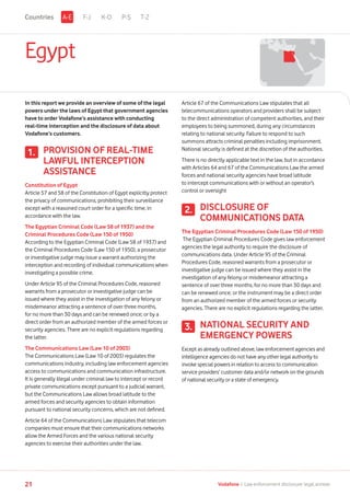 Egypt
In this report we provide an overview of some of the legal
powers under the laws of Egypt that government agencies
have to order Vodafone’s assistance with conducting
real-time interception and the disclosure of data about
Vodafone’s customers.
PROVISION OF REAL-TIME
LAWFUL INTERCEPTION
ASSISTANCE
Constitution of Egypt
Article 57 and 58 of the Constitution of Egypt explicitly protect
the privacy of communications, prohibiting their surveillance
except with a reasoned court order for a specific time, in
accordance with the law.
The Egyptian Criminal Code (Law 58 of 1937) and the
Criminal Procedures Code (Law 150 of 1950)
According to the Egyptian Criminal Code (Law 58 of 1937) and
the Criminal Procedures Code (Law 150 of 1950), a prosecutor
or investigative judge may issue a warrant authorizing the
interception and recording of individual communications when
investigating a possible crime.
Under Article 95 of the Criminal Procedures Code, reasoned
warrants from a prosecutor or investigative judge can be
issued where they assist in the investigation of any felony or
misdemeanor attracting a sentence of over three months,
for no more than 30 days and can be renewed once; or by a
direct order from an authorized member of the armed forces or
security agencies. There are no explicit regulations regarding
the latter.
The Communications Law (Law 10 of 2003)
The Communications Law (Law 10 of 2003) regulates the
communications industry, including law enforcement agencies
access to communications and communication infrastructure.
It is generally illegal under criminal law to intercept or record
private communications except pursuant to a judicial warrant,
but the Communications Law allows broad latitude to the
armed forces and security agencies to obtain information
pursuant to national security concerns, which are not defined.
Article 64 of the Communications Law stipulates that telecom
companies must ensure that their communications networks
allow the Armed Forces and the various national security
agencies to exercise their authorities under the law.
Article 67 of the Communications Law stipulates that all
telecommunications operators and providers shall be subject
to the direct administration of competent authorities, and their
employees to being summoned, during any circumstances
relating to national security. Failure to respond to such
summons attracts criminal penalties including imprisonment.
National security is defined at the discretion of the authorities.
There is no directly applicable text in the law, but in accordance
with Articles 64 and 67 of the Communications Law the armed
forces and national security agencies have broad latitude
to intercept communications with or without an operator’s
control or oversight
DISCLOSURE OF
COMMUNICATIONS DATA
The Egyptian Criminal Procedures Code (Law 150 of 1950)
The Egyptian Criminal Procedures Code gives law enforcement
agencies the legal authority to require the disclosure of
communications data. Under Article 95 of the Criminal
Procedures Code, reasoned warrants from a prosecutor or
investigative judge can be issued where they assist in the
investigation of any felony or misdemeanor attracting a
sentence of over three months, for no more than 30 days and
can be renewed once; or the instrument may be a direct order
from an authorized member of the armed forces or security
agencies. There are no explicit regulations regarding the latter.
NATIONAL SECURITY AND
EMERGENCY POWERS
Except as already outlined above, law enforcement agencies and
intelligence agencies do not have any other legal authority to
invoke special powers in relation to access to communication
service providers’ customer data and/or network on the grounds
of national security or a state of emergency.
1.
2.
3.
F-J K-O P-S T-ZA-ECountries
21 Vodafone I Law enforcement disclosure: legal annexe
 