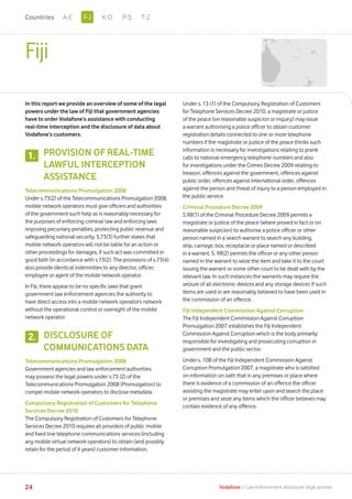 Fiji
In this report we provide an overview of some of the legal
powers under the law of Fiji that government agencies
have to order Vodafone’s assistance with conducting
real-time interception and the disclosure of data about
Vodafone’s customers.
PROVISION OF REAL-TIME
LAWFUL INTERCEPTION
ASSISTANCE
Telecommunications Promulgation 2008
Under s.73(2) of the Telecommunications Promulgation 2008,
mobile network operators must give officers and authorities
of the government such help as is reasonably necessary for
the purposes of enforcing criminal law and enforcing laws
imposing pecuniary penalties, protecting public revenue and
safeguarding national security. S.73(3) further states that
mobile network operators will not be liable for an action or
other proceedings for damages, if such act was committed in
good faith (in accordance with s.73(2). The provisions of s.73(4)
also provide identical indemnities to any director, officer,
employee or agent of the mobile network operator.
In Fiji, there appear to be no specific laws that grant
government law enforcement agencies the authority to
have direct access into a mobile network operator’s network
without the operational control or oversight of the mobile
network operator.
DISCLOSURE OF
COMMUNICATIONS DATA
Telecommunications Promulgation 2008
Government agencies and law enforcement authorities
may possess the legal powers under s.73 (2) of the
Telecommunications Promulgation 2008 (Promulgation) to
compel mobile network operators to disclose metadata.
Compulsory Registration of Customers for Telephone
Services Decree 2010
The Compulsory Registration of Customers for Telephone
Services Decree 2010 requires all providers of public mobile
and fixed line telephone communications services (including
any mobile virtual network operators) to obtain (and possibly
retain for the period of 6 years) customer information.
Under s. 13 (1) of the Compulsory Registration of Customers
for Telephone Services Decree 2010, a magistrate or justice
of the peace (on reasonable suspicion or inquiry) may issue
a warrant authorising a police officer to obtain customer
registration details connected to one or more telephone
numbers if the magistrate or justice of the peace thinks such
information is necessary for investigations relating to prank
calls to national emergency telephone numbers and also
for investigations under the Crimes Decree 2009 relating to
treason, offences against the government, offences against
public order, offences against international order, offences
against the person and threat of injury to a person employed in
the public service.
Criminal Procedure Decree 2009
S.98(1) of the Criminal Procedure Decree 2009 permits a
magistrate or justice of the peace (where proved in fact or on
reasonable suspicion) to authorise a police officer or other
person named in a search warrant to search any building,
ship, carriage, box, receptacle or place named or described
in a warrant. S. 98(2) permits the officer or any other person
named in the warrant to seize the item and take it to the court
issuing the warrant or some other court to be dealt with by the
relevant law. In such instances the warrants may require the
seizure of all electronic devices and any storage devices if such
items are used or are reasonably believed to have been used in
the commission of an offence.
Fiji Independent Commission Against Corruption
The Fiji Independent Commission Against Corruption
Promulgation 2007 establishes the Fiji Independent
Commission Against Corruption which is the body primarily
responsible for investigating and prosecuting corruption in
government and the public sector.
Under s. 10B of the Fiji Independent Commission Against
Corruption Promulgation 2007, a magistrate who is satisfied
on information on oath that in any premises or place where
there is evidence of a commission of an offence the officer
assisting the magistrate may enter upon and search the place
or premises and seize any items which the officer believes may
contain evidence of any offence.
1.
2.
24 Vodafone I Law enforcement disclosure: legal annexe
F-JA-E K-O P-S T-ZCountries
 