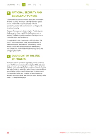 NATIONAL SECURITY AND
EMERGENCY POWERS
Except as already outlined this this report, the government
does not have any other legal authority to invoke special
powers in relation to access to a mobile network
operator’s customer data and/or network on the grounds
of national security.
If a state of emergency is declared by the President under
the Emergency Powers Act 1998, the President may on
advice of the Cabinet make regulations affecting access to
communications and/or networks.
Fiji has enacted a new Constitution in 2013. Under s.154
of the Constitution it is the Prime Minister, on advice of
the Commissioner of Police and Commander of the Fiji
Military Forces, who can declare a State of Emergency.
The Constitution provisions therefore impliedly repeal the
Emergency Powers Act.
OVERSIGHT OF THE USE
OF POWERS
If a mobile network operator is required to provide assistance
under the Telecommunications Promulgation 2008, it does on
the basis that it neither profits from, nor bears the costs of, giving
that help. Assistance is provided subject to terms and conditions
agreed by the mobile network operator and the government;
if no agreement is reached, these will be determined by an
arbitrator appointed by the Telecommunications Authority of Fiji
under s 74 of the Promulgation.
3.
4.
25 Vodafone I Law enforcement disclosure: legal annexe
FijiF-JA-E K-O P-S T-ZCountries
 
