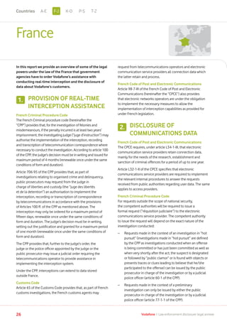 France
In this report we provide an overview of some of the legal
powers under the law of the France that government
agencies have to order Vodafone’s assistance with
conducting real-time interception and the disclosure of
data about Vodafone’s customers.
PROVISION OF REAL-TIME
INTERCEPTION ASSISTANCE
French Criminal Procedure Code
The French Criminal procedure code (hereinafter the
“CPP”) provides that, for the investigation of felonies and
misdemeanours, if the penalty incurred is at least two years’
imprisonment, the investigating judge (“juge d’instruction”) may
authorise the implementation of the interception, recording
and transcription of telecommunication correspondence where
necessary to conduct the investigation. According to article 100
of the CPP, the judge’s decision must be in writing and issued for
maximum period of 4 months (renewable once under the same
conditions of form and duration).
Article 706-95 of the CPP provides that, as part of
investigations relating to organised crime and delinquency,
public prosecutors may request from the judge in
charge of liberties and custody (the “juge des libertés
et de la detention”) an authorisation to implement the
interception, recording or transcription of correspondence
by telecommunications in accordance with the provisions
of Articles 100 ff. of the CPP as mentioned above. The
interception may only be ordered for a maximum period of
fifteen days, renewable once under the same conditions of
form and duration. The judge’s decision must be in writing,
setting out the justification and granted for a maximum period
of one month (renewable once under the same conditions of
form and duration).
The CPP provides that, further to the judge’s order, the
judge or the police officer appointed by the judge or the
public prosecutor may issue a judicial order requiring the
telecommunications operator to provide assistance in
implementing the interception system.
Under the CPP, interceptions can extend to data stored
outside France.
Customs Code
Article 65 of the Customs Code provides that, as part of French
customs investigations, the French customs agents may
request from telecommunications operators and electronic
communication service providers all connection data which
the latter retain and process.
French Code of Post and Electronic Communications
Article 98-7-III of the French Code of Post and Electronic
Communications (hereinafter the “CPCE”) also provides
that electronic networks operators are under the obligation
to implement the necessary measures to allow the
implementation of interception capabilities as provided for
under French legislation.
DISCLOSURE OF
COMMUNICATIONS DATA
French Code of Post and Electronic Communications
The CPCE requires, under article L34-1-III, that electronic
communication service providers retain connection data,
mainly for the needs of the research, establishment and
sanction of criminal offences for a period of up to one year.
Article L32-1-II of the CPCE specifies that electronic
communications service providers are required to implement
the relevant internal procedures to answer the requests
received from public authorities regarding user data. The same
applies to access providers.
French Criminal Procedure Code
For requests outside the scope of national security,
the competent authorities will be required to issue a
formal request (“réquisition judiciaire”) to the electronic
communications service provider. The competent authority
to issue the request will depend on the exact nature of the
investigation conducted:
–	Requests made in the context of an investigation in “hot
pursuit” (investigations made in “hot pursuit” are defined
by the CPP as investigations conducted when an offense
is being committed or has just been committed as well as
when very shortly after the act, the suspect is designated
or followed by “public clamor” or is found with objects or
presents traces or clues leading to believe that he/she
participated to the offense) can be issued by the public
prosecutor in charge of the investigation or by a judicial
police officer (article 60-1 of the CPP).
–	Requests made in the context of a preliminary
investigation can only be issued by either the public
prosecutor in charge of the investigation or by a judicial
police officer (article 77-1-1 of the CPP).
1.
2.
26 Vodafone I Law enforcement disclosure: legal annexe
F-JA-E K-O P-S T-ZCountries
 