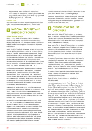 –	Requests made in the context of an investigation
conducted by an investigation judge may be issued by the
judge himself or by a judicial police officer duly appointed
by the judge (Article 99-3 of the CPP).
Customs Code
Requests made in the context of an investigation conducted
by the French customs (Article 65 of the Customs code).
NATIONAL SECURITY AND
EMERGENCY POWERS
Code of National Security
Article L 244-2 of the CNS provides that the competent
authorities can request from electronic communications
network operators that they provide all necessary information
relating to the implementation or exploitation of authorised
interceptions.
Article L244-3 of the Code of National Security (in French the
Code de la Sécurité Intérieure, created on 12 March 2012 by
gathering a number of existing laws, hereinafter the “CNS”)
expressly provides that the Ministry in charge of electronic
communications must ensure that electronic communication
network operators and other electronic communication
service providers implement all necessary measures to comply
with the obligations imposed as per the provisions of the CNS
and of the Code of Criminal Procedure (the “CPP”).
Communications data may be required based on a standard
request issued by intelligence agents sent to the relevant
service provider. The request must in most cases have
been authorised by the Prime Minister after a written and
justified request sent by the Ministry of Homeland Security
or by the Ministry of Defence or of the Ministry of Economy.
Prime Minister authorisation is not necessary for access to
documents and information necessary to conduct general
surveillance of radio transmissions.
In addition, on 18 December 2013, the French parliament
adopted a new law on military spending for the period of 2014
to 2019 in which modifications to the CNS were adopted.
Among these, certain provisions have been added to the rules
relating to government access to metadata which will come
into force as of 1 January 2015.
According to future Articles 246-1 through to 246-5 of the
CNS, duly appointed agents of the Ministries of Homeland
Security, of Defence and of Economy will be entitled to
request access to identification information from electronic
communication services providers and internet service
providers if justified by the purposes which may justify the
authorisation of security interceptions by the Prime Minister.
Agents of the intelligence services may request from all
operators of electronic communications that they provide
any information or documents “processed or retained by
their networks or electronic communications services”.
Such request is made further to a written authorisation issued
by the Prime Minister which is valid during 30 days.
In addition, these provisions will also allow agents to request
disclosure of the data in real time. The provision is intended,
among other things, to permit intelligence agencies to have
access to location data in real time.
OVERSIGHT OF THE USE
OF POWERS
Under Article 100 of the CPP, interceptions are conducted
under the authority and supervision of the investigating judge.
The same article expressly provides that the decision does
not bear the status of a judicial decision and is therefore not
subject to appeal before any judge.
Under Article 706-95 of the CPP, interceptions are conducted
under the authority and supervision of the judge in charge
of liberties and custody. Data subjects are not necessarily
informed of the interceptions. Here too, the decision does
not bear the status of a judicial decision and is not subject
to appeal.
For requests for disclosure of communications data issued in
investigations in hot pursuit or in preliminary investigations,
the validity of the request may be challenged before the
investigations appeal court. The decision itself of issuing a
request may not be challenged but its validity (e.g. if it was not
issued by a duly empowered police officer) may be.
For requests issued by an investigation judge, the decision
to issue a request may be submitted to appeal by the
investigations appeals court.
Requests by the French customs are not subject to
judicial oversight.
Interceptions authorised by the Prime Minister on the basis
of the CNS are subject to review by the Commission for the
Control of Security Interceptions (hereinafter the “CCSI”)
which only has a consultative role and whose intervention
only occurs after the decision of the Prime Minister. The Prime
Minister is required to send his or her decision to the President
of the CCSI within 2 days of the decision. If the President of
the CCSI considers that the legal grounds of the decision are
challengeable, he or she calls for a meeting of the CCSI which
must issue its position within 7 days of receipt of the decision
by its president. If it considers that the interception has been
authorised in violation of the relevant legal provisions, the CCSI
issues a recommendation to the Prime Minister, to the Minister
who requested the interception and to the Minister in charge
of Electronic Communications. The Prime Minister is not
bound by the recommendation but is required to immediately
advise the CCSI of the measures undertaken further to the
recommendation. The CNCIS is informed afterwards but has no
power to cancel or modify the request.
3.
4.
27 Vodafone I Law enforcement disclosure: legal annexe
FranceF-JA-E K-O P-S T-ZCountries
 