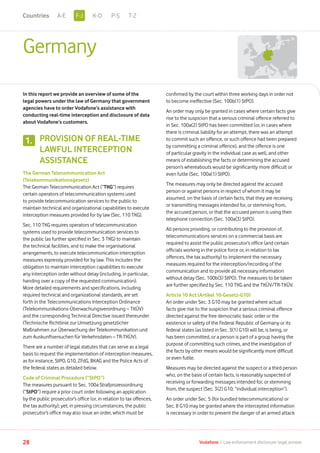 Germany
In this report we provide an overview of some of the
legal powers under the law of Germany that government
agencies have to order Vodafone’s assistance with
conducting real-time interception and disclosure of data
about Vodafone’s customers.
PROVISION OF REAL-TIME
LAWFUL INTERCEPTION
ASSISTANCE
The German Telecommunication Act
(Telekommunikationsgesetz)
The German Telecommunication Act (“TKG”) requires
certain operators of telecommunication systems used
to provide telecommunication services to the public to
maintain technical and organizational capabilities to execute
interception measures provided for by law (Sec. 110 TKG).
Sec. 110 TKG requires operators of telecommunication
systems used to provide telecommunication services to
the public (as further specified in Sec. 3 TKG) to maintain
the technical facilities, and to make the organisational
arrangements, to execute telecommunication interception
measures expressly provided for by law. This includes the
obligation to maintain interception capabilities to execute
any interception order without delay (including, in particular,
handing over a copy of the requested communication).
More detailed requirements and specifications, including
required technical and organizational standards, are set
forth in the Telecommunications Interception Ordinance
(Telekommunikations-Überwachungsverordnung – TKÜV)
and the corresponding Technical Directive issued thereunder
(Technische Richtlinie zur Umsetzung gesetzlicher
Maßnahmen zur Überwachung der Telekommunikation und
zum Auskunftsersuchen für Verkehrsdaten – TR-TKÜV).
There are a number of legal statutes that can serve as a legal
basis to request the implementation of interception measures,
as for instance, StPO, G10, ZFdG, BKAG and the Police Acts of
the federal states as detailed below.
Code of Criminal Procedure (“StPO”)
The measures pursuant to Sec. 100a Strafprozessordnung
(“StPO”) require a prior court order following an application
by the public prosecutor’s office (or, in relation to tax offences,
the tax authority); yet, in pressing circumstances, the public
prosecutor’s office may also issue an order, which must be
confirmed by the court within three working days in order not
to become ineffective (Sec. 100b(1) StPO).
An order may only be granted in cases where certain facts give
rise to the suspicion that a serious criminal offence referred to
in Sec. 100a(2) StPO has been committed (or, in cases where
there is criminal liability for an attempt, there was an attempt
to commit such an offence, or such offence had been prepared
by committing a criminal offence), and the offence is one
of particular gravity in the individual case as well, and other
means of establishing the facts or determining the accused
person’s whereabouts would be significantly more difficult or
even futile (Sec. 100a(1) StPO).
The measures may only be directed against the accused
person or against persons in respect of whom it may be
assumed, on the basis of certain facts, that they are receiving
or transmitting messages intended for, or stemming from,
the accused person, or that the accused person is using their
telephone connection (Sec. 100a(3) StPO).
All persons providing, or contributing to the provision of,
telecommunications services on a commercial basis are
required to assist the public prosecutor’s office (and certain
officials working in the police force or, in relation to tax
offences, the tax authority) to implement the necessary
measures required for the interception/recording of the
communication and to provide all necessary information
without delay (Sec. 100b(3) StPO). The measures to be taken
are further specified by Sec. 110 TKG and the TKÜV/TR-TKÜV.
Article 10 Act (Artikel 10-Gesetz-G10)
An order under Sec. 3 G10 may be granted where actual
facts give rise to the suspicion that a serious criminal offence
directed against the free democratic basic order or the
existence or safety of the Federal Republic of Germany or its
federal states (as listed in Sec. 3(1) G10) will be, is being, or
has been committed, or a person is part of a group having the
purpose of committing such crimes, and the investigation of
the facts by other means would be significantly more difficult
or even futile.
Measures may be directed against the suspect or a third person
who, on the basis of certain facts, is reasonably suspected of
receiving or forwarding messages intended for, or stemming
from, the suspect (Sec. 3(2) G10; “individual interception”).
An order under Sec. 5 (for bundled telecommunications) or
Sec. 8 G10 may be granted where the intercepted information
is necessary in order to prevent the danger of an armed attack
1.
28 Vodafone I Law enforcement disclosure: legal annexe
F-JA-E K-O P-S T-ZCountries
 