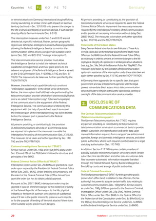 or terrorist attacks on Germany, international drug trafficking,
money laundering, or similar crimes with impact on German
territory (as listed in Sec. 5(1) G10) or to prevent the danger to
the life or physical integrity of a person abroad, if such danger
directly affects German interests (Sec. 8 G10).
The interception measures under Sec. 5 and 8 G10 are not
directed at a specific individual. Rather, certain geographic
regions are defined as intelligence areas (Aufklärungsgebiete),
allowing the Federal Intelligence Service to monitor the
communication in this area by using certain suitable search
terms (Sec. 5(2) and 8(3) G10; “strategic interception”).
The telecommunication service provider must allow
the Intelligence Service to install the relevant technical
capabilities on its premises and must grant access to the
relevant employees of the Federal Intelligence Service as well
as the G10 Commission (Sec. 110(1) No. 5 TKG and Sec. 27
TKÜV). The measures to be taken are further specified by the
TKÜV/TR-TKÜV.
However, these technical capabilities do not constitute
“interception capabilities” in the direct sense of the term.
Rather, the interception itself still has to be performed by the
telecommunication provider which then (electronically) hands
over a so-called “interception copy” (Überwachungskopie)
of the communication to the equipment of the Federal
Intelligence Service. The communication is filtered by this
equipment with the help of pre-defined search terms and
the irrelevant part of the interception copy has to be deleted
before the relevant part is passed on to the Federal
Intelligence Service.
All persons providing, or contributing to the provision
of, telecommunications services on a commercial basis
are required to implement the measures to enable the
interception/recording of the communication (Sec. 2(1) G10).
The measures to be taken are further specified by Sec. 110
TKG and the TKÜV/TR-TKÜV.
Customs Investigations Services Act (“ZFdG”)
Similar rules as under Sec. 100a and 100b StPO apply under
Sec. 23a and 23b of the ZFdG (which follow the structure and
principles of the StPO).
Federal Criminal Police Office Act (“BKAG”)
Interception orders under Sec. 20l BKAG are granted via court
order upon request by the President of Federal Criminal Police
Office (Sec. 20l(3) BKAG). Under pressing circumstances, the
President of the Federal Criminal Police Office himself can
grant the order but has to obtain judicial approval.
Pursuant to Sec. 20l(1) BKAG, interception orders may be
granted in case of imminent danger to the existence or safety
of the Federal Republic of Germany or to the life, physical
integrity or freedom of a person or to objects of substantial
value if it lies in the public interest to preserve such objects,
or for the purpose of fending off terrorist attacks if there is no
other suitable way to prevent such dangers.
All persons providing, or contributing to, the provision of,
telecommunications services are required to assist the Federal
Criminal Police Office to implement the necessary measures
required for the interception/recording of the communication
and to provide all necessary information without delay (Sec.
20l(5) BKAG). The measures to be taken are further specified
by Sec. 110 TKG and the TKÜV/TR-TKÜV.
Police Acts of the federal states
EveryGermanfederalstatehasitsownPoliceAct.TheseActs
inmostcasesalsosetforthsimilarpowersfortheStatePolice
OfficesastheBKAGdoesfortheFederalCriminalPoliceOffice,
asnecessaryinordertopreventanimminentdangertothelife
orphysicalintegrityofapersonorinsimilarprecarioussituations
(see,e.g.,Sec.34a,34boftheBavarianPoliceAct“BayPAG”).The
measurestobetakenbytheoperatorsoftelecommunication
systemsinassistanceoftheinterceptionunderthesestatelawsare
againfurtherspecifiedbySec.110TKGandtheTKÜV/TR-TKÜV.
In Germany, there appears to be no specific laws that grant
government and law enforcement agencies with the legal
powers to mandate direct access into a telecommunication
service provider’s network without the operational control or
oversight of the telecommunication service provider.
DISCLOSURE OF
COMMUNICATIONS DATA
The German Telecommunication Act
(Telekommunikationsgesetz)
The German Telecommunications Act (“TKG”) requires
any person providing, or contributing to the provision of,
telecommunication services on a commercial basis to provide
certain subscriber, line identification and other data upon
manual information requests from a range of law enforcement
agencies, foreign and domestic intelligence services, and other
public authorities, where such requests can be based on a legal
statutory authorization (Sec. 113 TKG).
In addition, Section 112 TKG requires certain providers of
publicly available telecommunication services to store certain
subscriber, line identification and other data in customer data
files to answer automated information requests (handled
through the Federal Network Agency Bundesnetzagentur –
BnetzA) by courts and a range of public authorities.
Code of Criminal Procedure
The Strafprozessordawng (“StPO”) further gives the public
prosecutor’s office (and, in relation to tax offences, the tax
authority) the power to acquire certain traffic data relating to
customer communications (Sec. 100g StPO). Similar powers
as under Sec. 100g StPO are granted to the Customs Criminal
Investigation Officer under Sec. 23g ZFdG, Federal Criminal
Police Office under Sec. 20m BKAG, to the Federal Office for
the Protection of the Constitution under Sec. 8a BVerfSchG, to
the Military Counterintelligence Service under Sec. 4a MADG
and the Federal Intelligence Service under Sec. 2a BNDG.
2.
29 Vodafone I Law enforcement disclosure: legal annexe
GermanyF-JA-E K-O P-S T-ZCountries
 