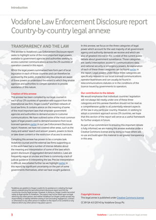 3 Vodafone I Law enforcement disclosure: legal annexe
Introduction
VodafoneLawEnforcementDisclosurereport
Country-by-countrylegalannexe
TRANSPARENCY AND THE LAW
This annexe to Vodafone’s Law Enforcement Disclosure report
seeks to highlight some of the most important legal powers
available to government agencies and authorities seeking to
access customer communications across the 29 countries of
operation covered in this report.
Whilst the legal powers summarised here form part of local
legislation in each of those countries and can therefore be
accessed by the public, in practice very few people are aware
of these powers or understand the extent to which they enable
agencies and authorities to compel operators to provide
assistance of this nature.
Creation of this annexe
This annexe has been compiled by our legal counsel in
each of our 29 countries of operation with support from the
international law firm, Hogan Lovells* and their network of
local law firms. It contains advice on the meaning of some
of the most important laws that empower government
agencies and authorities to demand access to customer
communications. We have outlined some of the most common
types of legal powers used to demand assistance from local
licensed operators earlier in our Law Enforcement Disclosure
report. However, we have not covered other areas, such as the
many and varied ‘search and seizure’ powers, powers to block
or take down content or the restriction of access to services.
Compiling this annexe has proven to be a complex task.
Vodafone counsel and the external law firms supporting us
in this work have had a number of intense debates about
the meaning and interpretation of some of the laws which
govern disclosure of aggregated demand statistics. Laws are
frequently vague or unclear and there is commonly a lack of
judicial guidance in interpreting the law. Precise interpretation
is difficult, exacerbated further (as we highlight earlier in
this report) by significant uncertainty on the part of some
governments themselves, when we have sought guidance.
In this annexe, we focus on the three categories of legal
power which account for the vast majority of all government
agency and authority demands we receive and which are
also of greatest interest in the context of the current public
debate about government surveillance. Those categories
are: lawful interception; access to communications data;
and national security or emergency powers. An explanation
of each of these three categories can be found earlier in
the report. Legal powers under those three categories are
specifically relevant to our local licensed communications
operator businesses and can usually be found in
telecommunications statutes or in the conditions of the
licence issued by governments to operators.
Our contribution to the debate
We would emphasise that individual countries’ legislation
will not always fall neatly under one of these three
categories and this annexe therefore should not be read as
a comprehensive guide to all potentially relevant aspects
of the law in any particular country. However, in seeking to
adopt a consistent approach across 29 countries, we hope
that this section of the report will serve as a useful framework
for further analysis in future.
As part of our commitment to ensuring this important debate
is fully informed, we are making this annexe available under a
Creative Commons license and by doing so hope others will
re-use and build upon this material to aid greater transparency
in this area.
*
Vodafone are grateful to Hogan Lovells for its assistance in collating the legal
advice underpinning the law enforcement disclosure report and this the
country-by-country legal annexe. However, in doing so, Hogan Lovells has acted
solely as legal adviser to Vodafone. This report may not be relied upon as legal
advice by any other person, and neither Vodafone nor Hogan Lovells accept any
responsibility or liability (whether arising in tort (including negligence), contract
or otherwise) to any other person in relation to this report or its contents or any
reliance which any other person may place upon it.
Copyright licence
This legal annex is published under Creative Commons license
CC BY-SA 4.0 (2014) by Vodafone Group Plc
 