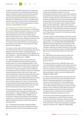 In addition, certain metadata relating to the circumstances
of the communication can be obtained by law enforcement
agencies, intelligence agencies and other public authorities
entitled under the respective legislative instruments, as
part of the interception measures ordered according to Sec.
100a StPO, Sec. 20l BKAG, Sec. 3 G10, Sec. 23a ZFdG and the
respective provisions in the Police Acts of the federal states
(see Sec. 5 and 7 TKÜV). Similar principles apply to measures
under Sec. 5 and 8 G10 (Sec. 2(1) G10).
Subscriber Data, Line Identification and Other Data
Sec. 113 TKG requires any person providing, or contributing to
the provision of, telecommunication services on a commercial
basis to provide certain subscriber, line identification and
other data (specified in Sec. 95 and 111 TKG) to certain
public authorities listed in Sec. 113(3) TKG (law enforcement
agencies, foreign and domestic intelligence services and other
public authorities), as far as necessary for the prosecution
of criminal or administrative offences, for averting danger to
public safety or order, and/or for the discharge of the legal
functions of such agencies.
The request must be made in text form (except in pressing
circumstances) and be based on an express legal authorization.
Respective authorizations (which may stipulate further
requirements) are, for example, set out in Sec. 100j StPO, Sec. 7
and 15 ZFdG, Sec. 7, 20b and 22 BKAG, Sec. 22a BPolG, Sec. 8d
BVerfSchG, Sec. 4b MADG and Sec. 2b BNDG.
Sec. 100j StPO gives the public prosecutor’s office (and,
in relation to tax offences, the tax authority) the power to
request, as part of its criminal investigative powers, certain
subscriber, line identification and other data, including access
control codes, (Sec. 95 and 111 TKG), where the requested
information is necessary to establish the facts or determine
the whereabouts of the accused person. Where the information
request is directed to obtain access control codes a prior
court order following an application by the public prosecutor’s
office is required; yet, in pressing circumstances, the public
prosecutor’s office (or certain officials assisting the prosecutor)
may also issue an order, which needs to be confirmed by
the court without delay. A prior order is not required where
the person affected by the request already has or must have
knowledge of the request for information or if the use of the
data has already been permitted by a court decision.
Similar principles as under Sec. 100j StPO apply for information
requests under the other instruments according to Sec. 7
and 15 ZFdG, Sec. 7, 20b and 22 BKAG, Sec. 22a BPolG, Sec.
8d BVerfSchG, Sec. 4b MADG and Sec. 2b BNDG, as far as
the request is necessary for the fulfilment of the respective
purposes (e.g., customs control, the prevention of dangers
against the free democratic basic order, terrorist attacks or
espionage affairs).
Sec. 112 TKG requires any provider of publicly available
telecommunication services (that in providing commercial
telecommunication services allocates telephone numbers
or other line identifications or provides telecommunication
connections for telephone numbers or other line
identifications allocated by others) to store certain subscriber,
line identification and other data (specified in Sec. 111(1) and
(2) TKG) in customer data files. These data files must be made
available to the BNetzA by means of an automated procedure
as necessary for the prosecution of administrative offences
under the TKG or the Act against unfair competition (Gesetz
gegen unlauteren Wettbewerb – UWG) and for answering
information requests by certain public authorities (listed in Sec.
112(2) TKG). Sec. 112(5) TKG requires the telecommunication
services provider to make the technical arrangements in its
area of responsibility as required for handling the automated
information requests.
The public authorities may only request information from the
customer data files, as far as such information is necessary for
the discharge of their legal functions (as specified by different
legal statutes, such as the StPO, BKAG, ZFdG, BNDG, MADG,
BVerfSchG, Federal and State Acts on the Protection of the
Constitution and Police Acts on federal and state level). The
information request by such public authorities must be made
by means of an automated procedure to the Federal Network
Agency which will retrieve and forward such information.
Traffic Data
Sec. 100g StPO gives the public prosecutor’s office (and,
in relation to tax offences, the tax authority) the power
to obtain traffic data, also without the knowledge of the
person concerned.
The measures pursuant to Sec. 100g StPO require a prior
court order following an application by the public prosecutor’s
office (or, in relation to tax offences, the tax authority); yet, in
pressing circumstances, the public prosecutor’s office may also
issue an order, which must be confirmed by the court within
three working days in order not to become ineffective (Sec.
100g(2) and 100b(1) StPO).
An order may only be granted where certain facts give rise to
the suspicion that a person has either committed a criminal
offence of substantial significance in the individual case
as well (or, in cases where there is criminal liability for an
attempt, there was an attempt to commit such an offence,
or such offence had been prepared by committing a criminal
offence), or has committed a criminal offence by means of
telecommunication, and access to the data is necessary
to establish the facts or determine the accused person’s
whereabouts (and further requirements are met).
The measures may be directed only against the accused
person or against persons in respect of whom it may be
assumed, on the basis of certain facts, that they are receiving
or transmitting messages intended for, or transmitted by,
the accused person, or that the accused person is using their
telephone connection (Sec. 100g(2) and 100a(3) StPO).
30 Vodafone I Law enforcement disclosure: legal annexe
GermanyF-JA-E K-O P-S T-ZCountries
 