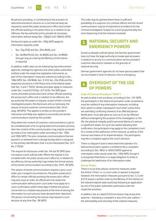All persons providing, or contributing to the provision of,
telecommunications services on a commercial basis are
required to assist the public prosecutor’s office (and certain
the officials working in the police force or, in relation to tax
offences, the tax authority) and to provide all necessary
information without delay (Sec. 100g(2) and 100b(3) StPO).
Similar principles as under Sec. 100g StPO apply for
information requests under
–	 Sec. 23g ZFdG and Sec. 20m BKAG, and
–	Sec. 8a BVerfSchG, Sec. 4a MADG and Sec. 2a BNDG
(though only an order by the Ministry of the Interior
is required).
In addition, traffic data can be obtained by law enforcement
agencies, intelligence agencies and other public authorities
entitled under the respective legislative instruments, as
part of the interception measures ordered according to Sec.
100a StPO, Sec. 20l BKAG, Sec. 3 G10, Sec. 23a ZFdG and the
respective provisions in the Police Acts of the federal states
(see Sec. 5 and 7 TKÜV). Similar principles apply to measures
under Sec. 5 and 8 G10 (Sec. 2(1) G10). The StPO gives
courts and public prosecutors (and certain officials assisting
the prosecutor’s office and, in relation to tax offences, the
tax authority) the power to request, as part of their criminal
investigative powers, the disclosure and, as necessary, the
seizure of stored customer communications (Sec. 94 et.
seqq. 98 StPO). This applies to emails on the provider’s
mail server and likely also applies to voicemails and similar
communications stored by the provider.
Only where the content of customer communications is yet to
be considered part of an on-going telecommunication process,
then the content of the communication may only be accessed
by means of an interception order according to Sec. 100a
and 100b StPO. This also comprises communications that are
placed in or retrieved from a storage facility which is assigned
to the primary identification that is to be intercepted (Sec. 5(1)
No. 3 TKÜV).
The request for disclosure under Sec. 94 and 95 StPO does
not require a prior judicial order. Where the request is not
complied with, the public prosecutor’s office (or, in relation to
tax offences, the tax authority) may initiate the formal seizure
of the stored communication according to Sec. 94 ff., 98 StPO.
The seizure of stored communications requires a prior court
order; yet, in exigent circumstances, the public prosecutor’s
office (or certain officials assisting the prosecutor’s office)
may also issue an order. An official who has seized the
communication without prior court order must apply for a
court confirmation within three days if neither the person
concerned nor a relative was present at the time of seizing the
information (or such persons have declared their objection).
The person concerned by the seizure may request a court
decision at any time (Sec. 98 StPO).
The order may be granted where there is sufficient
probability of a suspicion of a criminal offence and the stored
communication may be of importance as evidence for the
criminal investigation (subject to a strict proportionality test
and a balancing of all the interests involved).
NATIONAL SECURITY AND
EMERGENCY POWERS
Except as already outlined above, the German government
does not have the legal authority to invoke special powers
in relation to access to a communication service provider’s
customer data and/or network on the grounds of
national security.
German government agencies do not have special powers that
can be invoked in time of national crisis or emergency.
OVERSIGHT OF THE USE
OF POWERS
Code of Criminal Procedure (“StPO”)
As well as what is set out above, according to Sec. 101 StPO,
the participants in the telecommunication under surveillance
must be notified of any interception measures, including
their option to obtain subsequent court relief, unless there
are overriding conflicting interests of an affected person.
Notification must take place as soon as it can be effected
without endangering the purpose of the investigation or the
life, the physical integrity and/or personal liberty of a person,
or significant assets. For up to two weeks following their
notification, the participants may apply to the competent court
for a review of the lawfulness of the measure, as well as of the
manner and means of its implementation. The participants
may file a complaint against the court’s decision.
There is a dispute if and to what extent the operator of a
telecommunication system is entitled to file a complaint
(according to Sec. 98(2) or 304(2) StPO) against an
interception order issued under Sec. 100a StPO, though it
is recognized that there is no legal obligation to verify or
challenge the lawfulness of an interception order.
Article 10 Act
There is no ex-ante judicial control for measures under
the Article 10 Act, i.e. no court order or warrant is required.
However, the interception measures pursuant to Sec. 3, 5 and
8 G10 require a written order by the Ministry of the Interior (or
the relevant highest state authority) following an application
by one of the public authorities authorised under the
respective provision.
In addition, the so-called G10 Commission may at any time
examine – following a complaint or also of its own volition –
the admissibility and necessity of the ordered measures.
3.
4.
31 Vodafone I Law enforcement disclosure: legal annexe
GermanyF-JA-E K-O P-S T-ZCountries
 