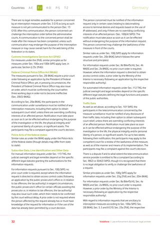 There are no legal remedies available for a person concerned
by an interception measure under Sec. 3 G10 as long as such
measure is not yet communicated to the person (Sec. 13
G10). After this communication, the person concerned can
challenge the interception order before the administrative
courts. A communication to the concerned person shall be
made after the measure has been completed, unless such
communication may endanger the purpose of the interception
measure or may cause overall harm for the well-being of the
federation or its states.
Customs Investigations Services Act (ZFdG)
For measures under the ZFdG, similar principles as for
measures under Sec. 100a and 100b StPO apply (see, in
particular, Section § 23c ZFdG).
Federal Criminal Police Office Act (BKAG)
The measures pursuant to Sec. 20l BKAG require a prior court
order following an application by the President of Federal
Criminal Police Office; yet, in pressing circumstances, the
President of Federal Criminal Police Office may also issue
an order, which must be confirmed by the court within
three working days in order not to become ineffective
(Sec. 20l(3) BKAG).
According to Sec. 20w BKAG, the participants in the
communication under surveillance must be notified of any
interception measures, including their option to obtain
subsequent court relief, unless there are overriding conflicting
interests of an affected person. Notification must take place
as soon as it can be effected without endangering the purpose
of the investigation or the life, the physical integrity and/
or personal liberty of a person, or significant assets. The
participants may file a complaint against the court’s decision.
Police Acts of the federal states
Similar rules as under the BKAG apply under the Police Acts
of the federal states (though details may differ from state
to state).
Subscriber Data, Line Identification and Other Data
For manual information requests under Sec. 113 TKG, the
judicial oversight and legal remedies depend on the specific
different legal statutes granting the authorizations for the
information requests.
For information requests pursuant to Sec. 100j StPO, no
prior court order is required, except where the information
request is directed to obtain access control codes (following
an application by the public prosecutor’s office or, in relation
to tax offences, the tax authority); in exigent circumstances,
the public prosecutor’s office (or certain officials assisting the
prosecutor or, in relation to tax offences, the tax authority)
may also issue such order, which then needs to be confirmed
by the court without delay. A prior order is not required where
the person affected by the request already has or must have
knowledge of the request for information or if the use of the
data has already been permitted by a court decision.
The person concerned must be notified of the information
request only in certain cases (relating to data enabling
access to terminal devices and requests based on the use of
IP-addresses), and only if there are no overriding conflicting
interests of an affected person. (Sec. 100j(4) StPO). The
notification must take place as soon as it can be effected
without endangering the purpose of the information request.
The person concerned may challenge the lawfulness of the
measure in front of the courts.
Similar rules as under Sec. 100j StPO apply for information
requests under Sec. 20b BKAG (which follows the same
structure and principles).
For information requests under Sec. 8d BVerfSchG, Sec. 4b
MADG and Sec. 2b BNDG, no prior court order is required.
However, where the information request is directed to obtain
access control codes, a prior order by the Ministry of the
Interior is necessary (following an application by the respective
responsible authority).
For automated information requests under Sec. 112 TKG, the
judicial oversight and legal remedies depend on the specific
different legal statutes defining the legal functions and powers
of the public authorities.
Traffic Data
As well as set above, according to Sec. 101 StPO, the
participants in the telecommunication concerned by the
measure surveillance must be notified of any disclosure of
their traffic data, including their option to obtain subsequent
court relief, unless there are overriding conflicting interests
of an affected person. Notification must take place as soon
as it can be effected without endangering the purpose of the
investigation or the life, the physical integrity and/or personal
liberty of a person, or significant assets. For up to two weeks
following their notification, the participants may apply to the
competent court for a review of the lawfulness of the measure,
as well as of the manner and means of its implementation. The
participants may file a complaint against the court’s decision.
There is a dispute if and to what extent the telecommunication
service provider is entitled to file a complaint (according to
Sec. 98(2) or 304(2) StPO), though it is recognized that there
is no legal obligation to verify or challenge the lawfulness of
a request.
Similar principles as under Sec. 100g StPO apply for
information requests under Sec. 23g ZFdG and Sec. 20m BKAG.
For information requests under Sec. 8a BVerfSchG, Sec. 4a
MADG and Sec. 2a BNDG, no prior court order is required.
However, a prior order by the Ministry of the Interior is
necessary (following an application by the respective
responsible authority).
With regard to information requests that are ancillary to
interception measures according to Sec. 100a StPO, Sec.
20l BKAG, Sec. 3, 5 and 8 G10, Sec. 23a ZFdG, the respective
32 Vodafone I Law enforcement disclosure: legal annexe
GermanyF-JA-E K-O P-S T-ZCountries
 